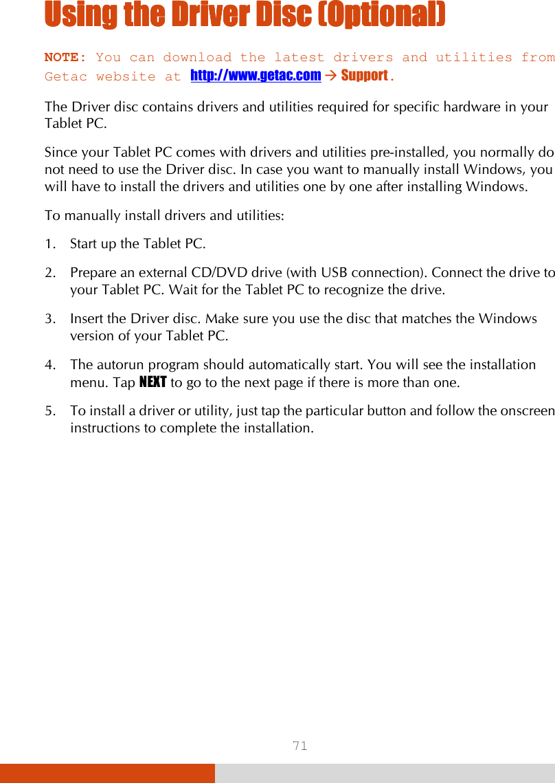  71 Using the Driver Using the Driver Using the Driver Using the Driver DiscDiscDiscDisc    (Optional)(Optional)(Optional)(Optional)    NOTE: You can download the latest drivers and utilities from Getac website at http://www.getac.com  Support.  The Driver disc contains drivers and utilities required for specific hardware in your Tablet PC. Since your Tablet PC comes with drivers and utilities pre-installed, you normally do not need to use the Driver disc. In case you want to manually install Windows, you will have to install the drivers and utilities one by one after installing Windows. To manually install drivers and utilities: 1. Start up the Tablet PC. 2. Prepare an external CD/DVD drive (with USB connection). Connect the drive to your Tablet PC. Wait for the Tablet PC to recognize the drive. 3. Insert the Driver disc. Make sure you use the disc that matches the Windows version of your Tablet PC. 4. The autorun program should automatically start. You will see the installation menu. Tap NEXT to go to the next page if there is more than one. 5. To install a driver or utility, just tap the particular button and follow the onscreen instructions to complete the installation. 