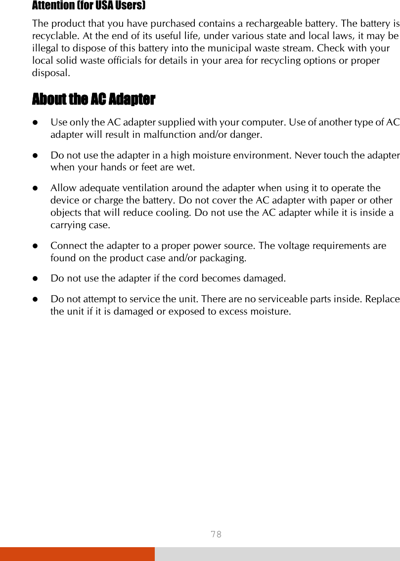  78 Attention (for USA Users)    The product that you have purchased contains a rechargeable battery. The battery is recyclable. At the end of its useful life, under various state and local laws, it may be illegal to dispose of this battery into the municipal waste stream. Check with your local solid waste officials for details in your area for recycling options or proper disposal. About the AC AdapterAbout the AC AdapterAbout the AC AdapterAbout the AC Adapter     Use only the AC adapter supplied with your computer. Use of another type of AC adapter will result in malfunction and/or danger.  Do not use the adapter in a high moisture environment. Never touch the adapter when your hands or feet are wet.  Allow adequate ventilation around the adapter when using it to operate the device or charge the battery. Do not cover the AC adapter with paper or other objects that will reduce cooling. Do not use the AC adapter while it is inside a carrying case.  Connect the adapter to a proper power source. The voltage requirements are found on the product case and/or packaging.  Do not use the adapter if the cord becomes damaged.  Do not attempt to service the unit. There are no serviceable parts inside. Replace the unit if it is damaged or exposed to excess moisture.     