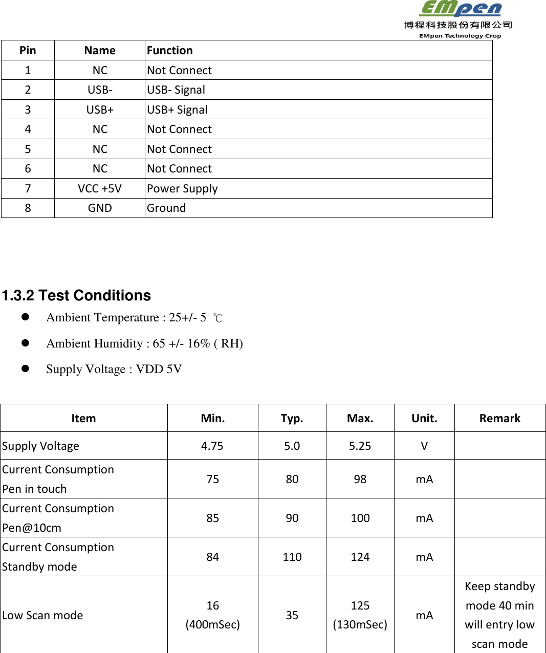                                                                 Pin   Name Function 1 NC Not Connect 2 USB- USB- Signal 3 USB+ USB+ Signal 4 NC Not Connect 5 NC Not Connect 6 NC Not Connect 7 VCC +5V Power Supply 8 GND Ground    1.3.2 Test Conditions    Ambient Temperature : 25+/- 5  ℃  Ambient Humidity : 65 +/- 16% ( RH)  Supply Voltage : VDD 5V   Item   Min.   Typ.   Max.   Unit.   Remark   Supply Voltage        4.75 5.0 5.25 V   Current Consumption   Pen in touch 75 80 98 mA     Current Consumption   Pen@10cm 85 90 100 mA  Current Consumption   Standby mode 84 110 124 mA  Low Scan mode 16 (400mSec) 35   125 (130mSec) mA   Keep standby mode 40 min will entry low scan mode   