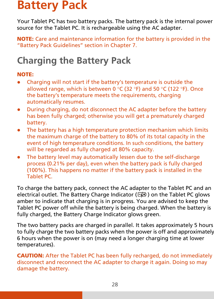  28 Battery Pack Your Tablet PC has two battery packs. The battery pack is the internal power source for the Tablet PC. It is rechargeable using the AC adapter. NOTE: Care and maintenance information for the battery is provided in the “Battery Pack Guidelines” section in Chapter 7. Charging the Battery Pack NOTE:  Charging will not start if the battery’s temperature is outside the allowed range, which is between 0 °C (32 °F) and 50 °C (122 °F). Once the battery’s temperature meets the requirements, charging automatically resumes.  During charging, do not disconnect the AC adapter before the battery has been fully charged; otherwise you will get a prematurely charged battery.  The battery has a high temperature protection mechanism which limits the maximum charge of the battery to 80% of its total capacity in the event of high temperature conditions. In such conditions, the battery will be regarded as fully charged at 80% capacity.  The battery level may automatically lessen due to the self-discharge process (0.21% per day), even when the battery pack is fully charged (100%). This happens no matter if the battery pack is installed in the Tablet PC.  To charge the battery pack, connect the AC adapter to the Tablet PC and an electrical outlet. The Battery Charge Indicator (  ) on the Tablet PC glows amber to indicate that charging is in progress. You are advised to keep the Tablet PC power off while the battery is being charged. When the battery is fully charged, the Battery Charge Indicator glows green. The two battery packs are charged in parallel. It takes approximately 5 hours to fully charge the two battery packs when the power is off and approximately 6 hours when the power is on (may need a longer charging time at lower temperatures). CAUTION: After the Tablet PC has been fully recharged, do not immediately disconnect and reconnect the AC adapter to charge it again. Doing so may damage the battery. 