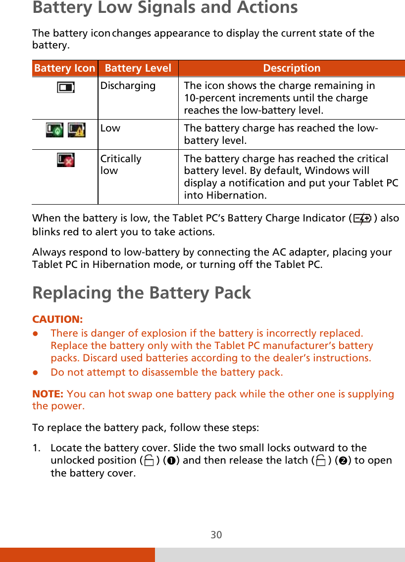  30 Battery Low Signals and Actions The battery icon changes appearance to display the current state of the battery. Battery Icon Battery Level  Description    Discharging The icon shows the charge remaining in 10-percent increments until the charge reaches the low-battery level.     Low  The battery charge has reached the low- battery level.  Critically  low The battery charge has reached the critical battery level. By default, Windows will display a notification and put your Tablet PC into Hibernation.  When the battery is low, the Tablet PC’s Battery Charge Indicator (  ) also blinks red to alert you to take actions. Always respond to low-battery by connecting the AC adapter, placing your Tablet PC in Hibernation mode, or turning off the Tablet PC. Replacing the Battery Pack CAUTION:  There is danger of explosion if the battery is incorrectly replaced. Replace the battery only with the Tablet PC manufacturer’s battery packs. Discard used batteries according to the dealer’s instructions.  Do not attempt to disassemble the battery pack.  NOTE: You can hot swap one battery pack while the other one is supplying the power.  To replace the battery pack, follow these steps: 1. Locate the battery cover. Slide the two small locks outward to the unlocked position (  ) () and then release the latch (  ) () to open the battery cover. 