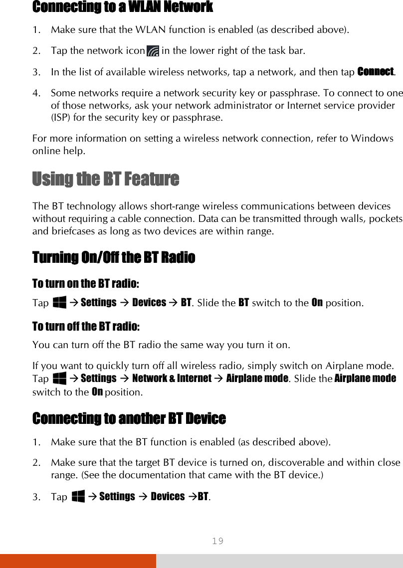  19 Connecting to a WLAN NetworkConnecting to a WLAN NetworkConnecting to a WLAN NetworkConnecting to a WLAN Network    1. Make sure that the WLAN function is enabled (as described above). 2. Tap the network icon  in the lower right of the task bar. 3. In the list of available wireless networks, tap a network, and then tap ConnectConnectConnectConnect. 4. Some networks require a network security key or passphrase. To connect to one of those networks, ask your network administrator or Internet service provider (ISP) for the security key or passphrase. For more information on setting a wireless network connection, refer to Windows online help. UsingUsingUsingUsing    thethethethe    BT FeatureBT FeatureBT FeatureBT Feature    The BT technology allows short-range wireless communications between devices without requiring a cable connection. Data can be transmitted through walls, pockets and briefcases as long as two devices are within range. Turning Turning Turning Turning On/Off On/Off On/Off On/Off the the the the BT RadioBT RadioBT RadioBT Radio    To turn on the BT radio: Tap    Settings  Devices  BT. Slide the BT switch to the On position. To turn off the BT radio: You can turn off the BT radio the same way you turn it on. If you want to quickly turn off all wireless radio, simply switch on Airplane mode. Tap    Settings  Network &amp; Internet  Airplane mode. Slide the Airplane mode switch to the On position. Connecting to another BT DeviceConnecting to another BT DeviceConnecting to another BT DeviceConnecting to another BT Device    1. Make sure that the BT function is enabled (as described above). 2. Make sure that the target BT device is turned on, discoverable and within close range. (See the documentation that came with the BT device.) 3. Tap    Settings  Devices BT. 