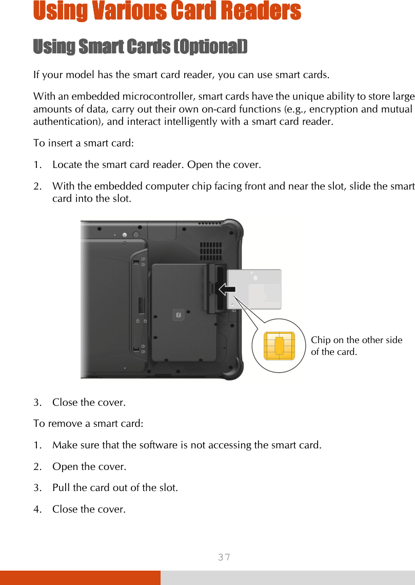  37 Using Using Using Using Various Various Various Various Card ReadersCard ReadersCard ReadersCard Readers    Using Using Using Using Smart Smart Smart Smart CardsCardsCardsCards    (Optional)(Optional)(Optional)(Optional)    If your model has the smart card reader, you can use smart cards. With an embedded microcontroller, smart cards have the unique ability to store large amounts of data, carry out their own on-card functions (e.g., encryption and mutual authentication), and interact intelligently with a smart card reader. To insert a smart card: 1. Locate the smart card reader. Open the cover. 2. With the embedded computer chip facing front and near the slot, slide the smart card into the slot.    3. Close the cover. To remove a smart card: 1. Make sure that the software is not accessing the smart card. 2. Open the cover. 3. Pull the card out of the slot. 4. Close the cover. Chip on the other side of the card. 