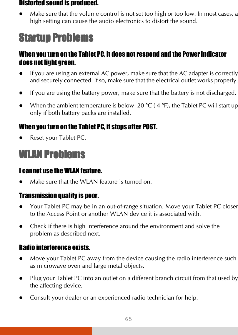  65 Distorted sound is produced.  Make sure that the volume control is not set too high or too low. In most cases, a high setting can cause the audio electronics to distort the sound. Startup ProblemsStartup ProblemsStartup ProblemsStartup Problems    When you turn on the Tablet PC, it does not respond and the Power Indicator does not light green.  If you are using an external AC power, make sure that the AC adapter is correctly and securely connected. If so, make sure that the electrical outlet works properly.  If you are using the battery power, make sure that the battery is not discharged.  When the ambient temperature is below -20 °C (-4 °F), the Tablet PC will start up only if both battery packs are installed. When you turn on the Tablet PC, it stops after POST.  Reset your Tablet PC.  WLANWLANWLANWLAN    ProblemsProblemsProblemsProblems    I cannot use the WLAN feature.  Make sure that the WLAN feature is turned on. Transmission quality is poor.  Your Tablet PC may be in an out-of-range situation. Move your Tablet PC closer to the Access Point or another WLAN device it is associated with.  Check if there is high interference around the environment and solve the problem as described next. Radio interference exists.  Move your Tablet PC away from the device causing the radio interference such as microwave oven and large metal objects.  Plug your Tablet PC into an outlet on a different branch circuit from that used by the affecting device.  Consult your dealer or an experienced radio technician for help. 