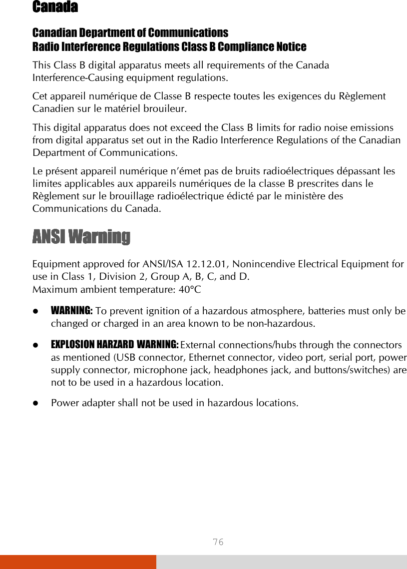  76 CanadaCanadaCanadaCanada    Canadian Department of Communications Radio Interference Regulations Class B Compliance Notice This Class B digital apparatus meets all requirements of the Canada Interference-Causing equipment regulations. Cet appareil numérique de Classe B respecte toutes les exigences du Règlement Canadien sur le matériel brouileur. This digital apparatus does not exceed the Class B limits for radio noise emissions from digital apparatus set out in the Radio Interference Regulations of the Canadian Department of Communications. Le présent appareil numérique n’émet pas de bruits radioélectriques dépassant les limites applicables aux appareils numériques de la classe B prescrites dans le Règlement sur le brouillage radioélectrique édicté par le ministère des Communications du Canada. ANSI WarningANSI WarningANSI WarningANSI Warning    Equipment approved for ANSI/ISA 12.12.01, Nonincendive Electrical Equipment for use in Class 1, Division 2, Group A, B, C, and D. Maximum ambient temperature: 40°C  WARNING: To prevent ignition of a hazardous atmosphere, batteries must only be changed or charged in an area known to be non-hazardous.  EXPLOSION HARZARD WARNING: External connections/hubs through the connectors as mentioned (USB connector, Ethernet connector, video port, serial port, power supply connector, microphone jack, headphones jack, and buttons/switches) are not to be used in a hazardous location.  Power adapter shall not be used in hazardous locations.   