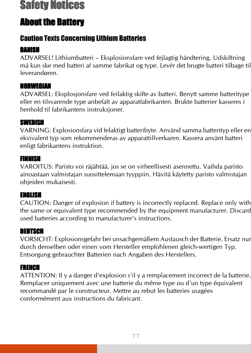  77 Safety NoticesSafety NoticesSafety NoticesSafety Notices    About the BatteryAbout the BatteryAbout the BatteryAbout the Battery    Caution Texts Concerning Lithium Batteries DANISHDANISHDANISHDANISH ADVARSEL! Lithiumbatteri – Eksplosionsfare ved fejlagtig håndtering. Udskiftning må kun ske med batteri af samme fabrikat og type. Levér det brugte batteri tilbage til leverandøren. NORWEGIANNORWEGIANNORWEGIANNORWEGIAN ADVARSEL: Eksplosjonsfare ved feilaktig skifte av batteri. Benytt samme batteritype eller en tilsvarende type anbefalt av apparatfabrikanten. Brukte batterier kasseres i henhold til fabrikantens instruksjoner. SWEDISHSWEDISHSWEDISHSWEDISH VARNING: Explosionsfara vid felaktigt batteribyte. Använd samma batterityp eller en ekvivalent typ som rekommenderas av apparattillverkaren. Kassera använt batteri enligt fabrikantens instruktion. FINNISHFINNISHFINNISHFINNISH VAROITUS: Paristo voi räjähtää, jos se on virheellisesti asennettu. Vaihda paristo ainoastaan valmistajan suosittelemaan tyyppiin. Hävitä käytetty paristo valmistajan ohjeiden mukaisesti. ENGLISHENGLISHENGLISHENGLISH CAUTION: Danger of explosion if battery is incorrectly replaced. Replace only with the same or equivalent type recommended by the equipment manufacturer. Discard used batteries according to manufacturer&apos;s instructions. DEUTSCHDEUTSCHDEUTSCHDEUTSCH VORSICHT: Explosionsgefahr bei unsachgemäßem Austausch der Batterie. Ersatz nur durch denselben oder einen vom Hersteller empfohlenen gleich-wertigen Typ. Entsorgung gebrauchter Batterien nach Angaben des Herstellers. FRENCHFRENCHFRENCHFRENCH ATTENTION: II y a danger d’explosion s’il y a remplacement incorrect de la batterie. Remplacer uniquement avec une batterie du même type ou d’un type équivalent recommandé par le constructeur. Mettre au rebut les batteries usagées conformément aux instructions du fabricant. 