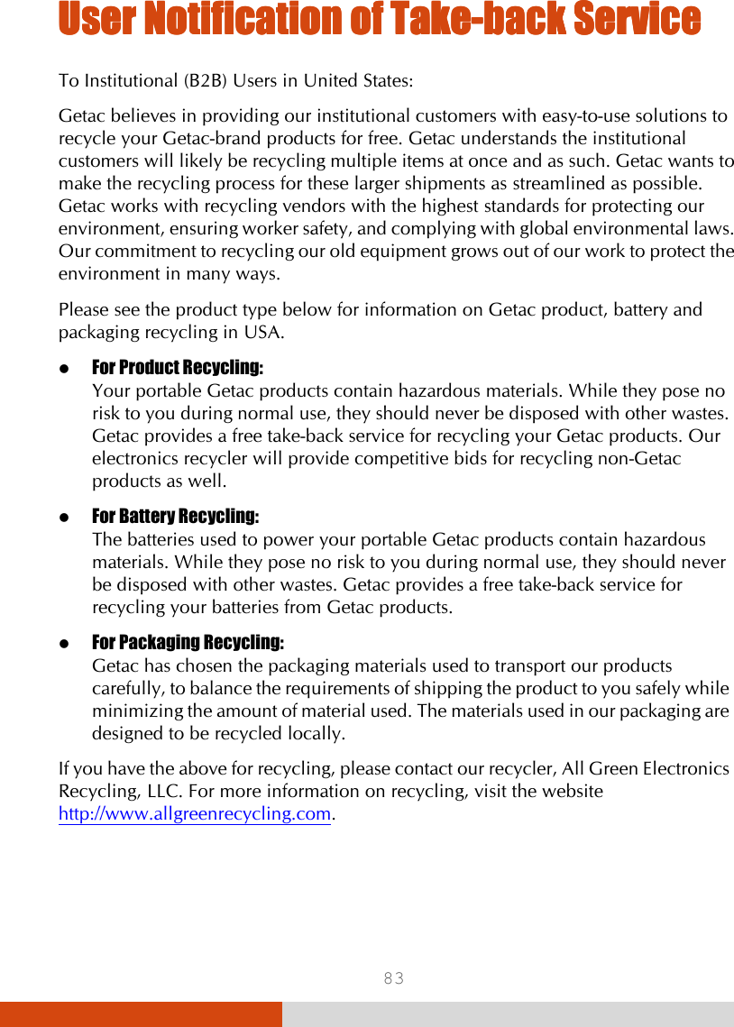  83 UUUUser Notification of Takeser Notification of Takeser Notification of Takeser Notification of Take----back Serviceback Serviceback Serviceback Service    To Institutional (B2B) Users in United States: Getac believes in providing our institutional customers with easy-to-use solutions to recycle your Getac-brand products for free. Getac understands the institutional customers will likely be recycling multiple items at once and as such. Getac wants to make the recycling process for these larger shipments as streamlined as possible. Getac works with recycling vendors with the highest standards for protecting our environment, ensuring worker safety, and complying with global environmental laws. Our commitment to recycling our old equipment grows out of our work to protect the environment in many ways. Please see the product type below for information on Getac product, battery and packaging recycling in USA.  For Product Recycling: Your portable Getac products contain hazardous materials. While they pose no risk to you during normal use, they should never be disposed with other wastes. Getac provides a free take-back service for recycling your Getac products. Our electronics recycler will provide competitive bids for recycling non-Getac products as well.  For Battery Recycling: The batteries used to power your portable Getac products contain hazardous materials. While they pose no risk to you during normal use, they should never be disposed with other wastes. Getac provides a free take-back service for recycling your batteries from Getac products.  For Packaging Recycling: Getac has chosen the packaging materials used to transport our products carefully, to balance the requirements of shipping the product to you safely while minimizing the amount of material used. The materials used in our packaging are designed to be recycled locally. If you have the above for recycling, please contact our recycler, All Green Electronics Recycling, LLC. For more information on recycling, visit the website http://www.allgreenrecycling.com. 
