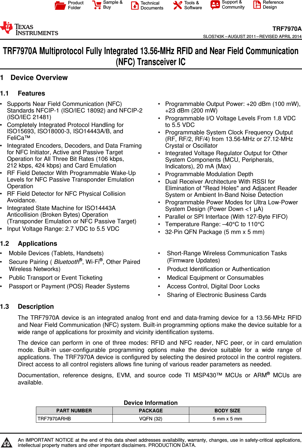 ProductFolderSample &amp;BuyTechnicalDocumentsTools &amp;SoftwareSupport &amp;CommunityReferenceDesignTRF7970ASLOS743K –AUGUST 2011–REVISED APRIL 2014TRF7970A Multiprotocol Fully Integrated 13.56-MHz RFID and Near Field Communication(NFC) Transceiver IC1 Device Overview1.1 Features1• Supports Near Field Communication (NFC) • Programmable Output Power: +20 dBm (100 mW),Standards NFCIP-1 (ISO/IEC 18092) and NFCIP‑2 +23 dBm (200 mW)(ISO/IEC 21481) • Programmable I/O Voltage Levels From 1.8 VDC• Completely Integrated Protocol Handling for to 5.5 VDCISO15693, ISO18000-3, ISO14443A/B, and • Programmable System Clock Frequency OutputFeliCa™ (RF, RF/2, RF/4) from 13.56-MHz or 27.12-MHz• Integrated Encoders, Decoders, and Data Framing Crystal or Oscillatorfor NFC Initiator, Active and Passive Target • Integrated Voltage Regulator Output for OtherOperation for All Three Bit Rates (106 kbps, System Components (MCU, Peripherals,212 kbps, 424 kbps) and Card Emulation Indicators), 20 mA (Max)• RF Field Detector With Programmable Wake-Up • Programmable Modulation DepthLevels for NFC Passive Transponder Emulation • Dual Receiver Architecture With RSSI forOperation Elimination of &quot;Read Holes&quot; and Adjacent Reader• RF Field Detector for NFC Physical Collision System or Ambient In-Band Noise DetectionAvoidance. • Programmable Power Modes for Ultra Low-Power• Integrated State Machine for ISO14443A System Design (Power Down &lt;1 µA)Anticollision (Broken Bytes) Operation • Parallel or SPI Interface (With 127-Byte FIFO)(Transponder Emulation or NFC Passive Target) • Temperature Range: –40°C to 110°C• Input Voltage Range: 2.7 VDC to 5.5 VDC • 32-Pin QFN Package (5 mm x 5 mm)1.2 Applications• Mobile Devices (Tablets, Handsets) • Short-Range Wireless Communication Tasks(Firmware Updates)• Secure Pairing ( Bluetooth®, Wi-Fi®, Other PairedWireless Networks) • Product Identification or Authentication• Public Transport or Event Ticketing • Medical Equipment or Consumables• Passport or Payment (POS) Reader Systems • Access Control, Digital Door Locks• Sharing of Electronic Business Cards1.3 DescriptionThe TRF7970A device is an integrated analog front end and data-framing device for a 13.56-MHz RFIDand Near Field Communication (NFC) system. Built-in programming options make the device suitable for awide range of applications for proximity and vicinity identification systems.The device can perform in one of three modes: RFID and NFC reader, NFC peer, or in card emulationmode. Built-in user-configurable programming options make the device suitable for a wide range ofapplications. The TRF7970A device is configured by selecting the desired protocol in the control registers.Direct access to all control registers allows fine tuning of various reader parameters as needed.Documentation, reference designs, EVM, and source code TI MSP430™ MCUs or ARM®MCUs areavailable.Device InformationPART NUMBER PACKAGE BODY SIZETRF7970ARHB VQFN (32) 5 mm x 5 mm1An IMPORTANT NOTICE at the end of this data sheet addresses availability, warranty, changes, use in safety-critical applications,intellectual property matters and other important disclaimers. PRODUCTION DATA.