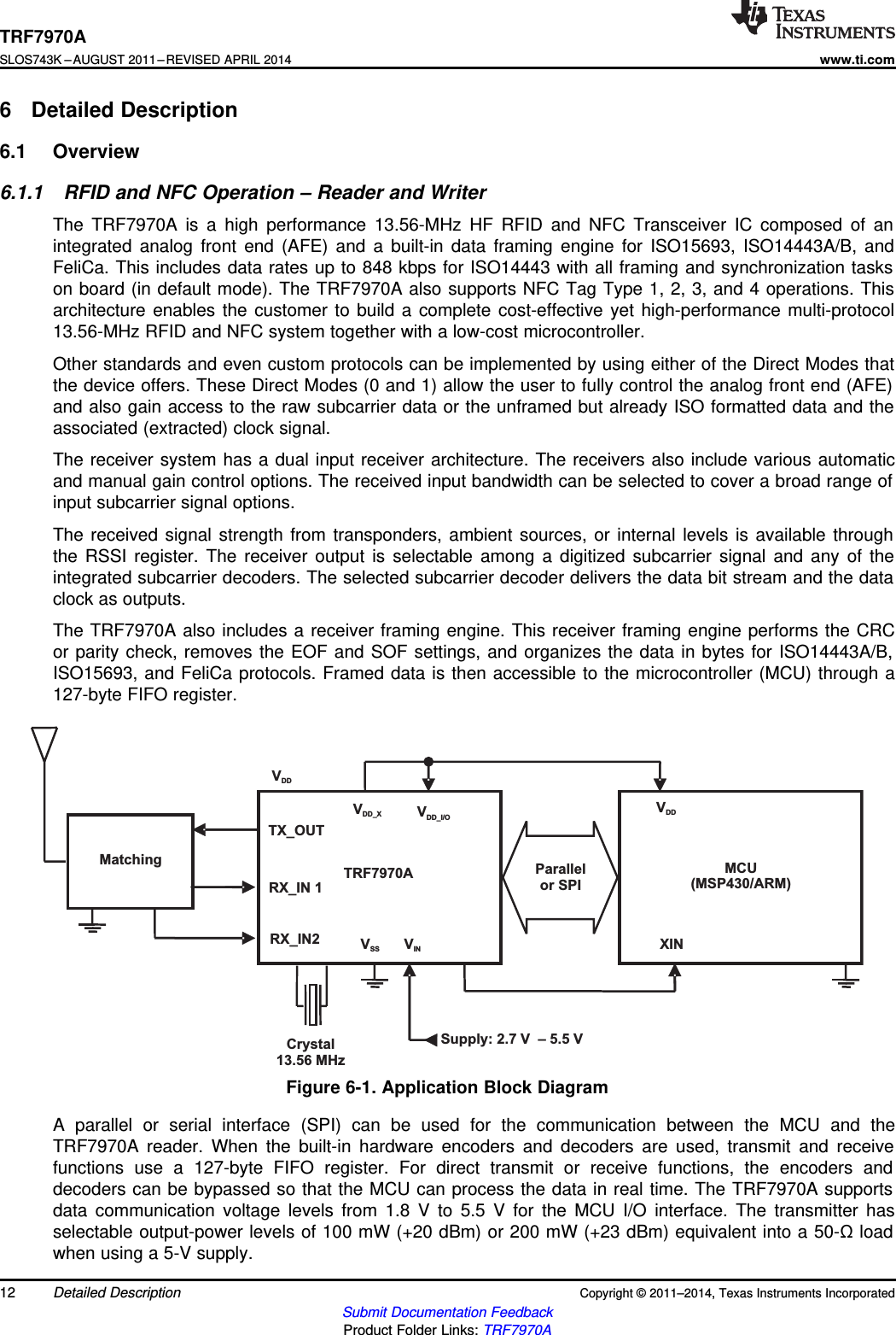 TRF7970A MCU(MSP430/ARM)MatchingVDD_X VDD_I/OTX_OUTRX_IN 1RX_IN2 VSS VINParallelor SPISupply: 2.7 V – 5.5 VVDDVDDCrystal13.56 MHzXINTRF7970ASLOS743K –AUGUST 2011–REVISED APRIL 2014www.ti.com6 Detailed Description6.1 Overview6.1.1 RFID and NFC Operation – Reader and WriterThe TRF7970A is a high performance 13.56-MHz HF RFID and NFC Transceiver IC composed of anintegrated analog front end (AFE) and a built-in data framing engine for ISO15693, ISO14443A/B, andFeliCa. This includes data rates up to 848 kbps for ISO14443 with all framing and synchronization taskson board (in default mode). The TRF7970A also supports NFC Tag Type 1, 2, 3, and 4 operations. Thisarchitecture enables the customer to build a complete cost-effective yet high-performance multi-protocol13.56-MHz RFID and NFC system together with a low-cost microcontroller.Other standards and even custom protocols can be implemented by using either of the Direct Modes thatthe device offers. These Direct Modes (0 and 1) allow the user to fully control the analog front end (AFE)and also gain access to the raw subcarrier data or the unframed but already ISO formatted data and theassociated (extracted) clock signal.The receiver system has a dual input receiver architecture. The receivers also include various automaticand manual gain control options. The received input bandwidth can be selected to cover a broad range ofinput subcarrier signal options.The received signal strength from transponders, ambient sources, or internal levels is available throughthe RSSI register. The receiver output is selectable among a digitized subcarrier signal and any of theintegrated subcarrier decoders. The selected subcarrier decoder delivers the data bit stream and the dataclock as outputs.The TRF7970A also includes a receiver framing engine. This receiver framing engine performs the CRCor parity check, removes the EOF and SOF settings, and organizes the data in bytes for ISO14443A/B,ISO15693, and FeliCa protocols. Framed data is then accessible to the microcontroller (MCU) through a127-byte FIFO register.Figure 6-1. Application Block DiagramA parallel or serial interface (SPI) can be used for the communication between the MCU and theTRF7970A reader. When the built-in hardware encoders and decoders are used, transmit and receivefunctions use a 127-byte FIFO register. For direct transmit or receive functions, the encoders anddecoders can be bypassed so that the MCU can process the data in real time. The TRF7970A supportsdata communication voltage levels from 1.8 V to 5.5 V for the MCU I/O interface. The transmitter hasselectable output-power levels of 100 mW (+20 dBm) or 200 mW (+23 dBm) equivalent into a 50-Ωloadwhen using a 5-V supply.12 Detailed Description Copyright © 2011–2014, Texas Instruments IncorporatedSubmit Documentation FeedbackProduct Folder Links: TRF7970A