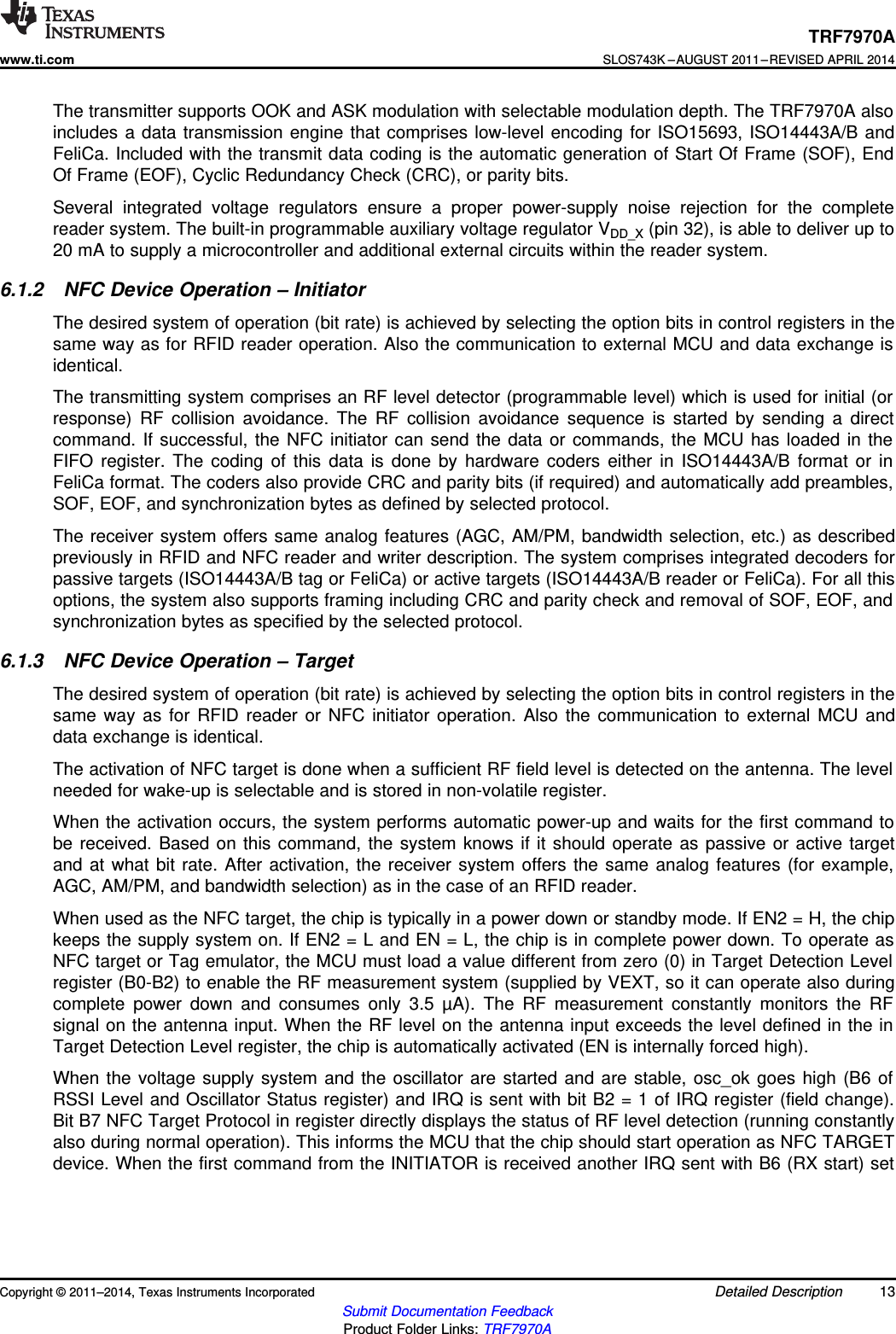 TRF7970Awww.ti.comSLOS743K –AUGUST 2011–REVISED APRIL 2014The transmitter supports OOK and ASK modulation with selectable modulation depth. The TRF7970A alsoincludes a data transmission engine that comprises low-level encoding for ISO15693, ISO14443A/B andFeliCa. Included with the transmit data coding is the automatic generation of Start Of Frame (SOF), EndOf Frame (EOF), Cyclic Redundancy Check (CRC), or parity bits.Several integrated voltage regulators ensure a proper power-supply noise rejection for the completereader system. The built-in programmable auxiliary voltage regulator VDD_X (pin 32), is able to deliver up to20 mA to supply a microcontroller and additional external circuits within the reader system.6.1.2 NFC Device Operation – InitiatorThe desired system of operation (bit rate) is achieved by selecting the option bits in control registers in thesame way as for RFID reader operation. Also the communication to external MCU and data exchange isidentical.The transmitting system comprises an RF level detector (programmable level) which is used for initial (orresponse) RF collision avoidance. The RF collision avoidance sequence is started by sending a directcommand. If successful, the NFC initiator can send the data or commands, the MCU has loaded in theFIFO register. The coding of this data is done by hardware coders either in ISO14443A/B format or inFeliCa format. The coders also provide CRC and parity bits (if required) and automatically add preambles,SOF, EOF, and synchronization bytes as defined by selected protocol.The receiver system offers same analog features (AGC, AM/PM, bandwidth selection, etc.) as describedpreviously in RFID and NFC reader and writer description. The system comprises integrated decoders forpassive targets (ISO14443A/B tag or FeliCa) or active targets (ISO14443A/B reader or FeliCa). For all thisoptions, the system also supports framing including CRC and parity check and removal of SOF, EOF, andsynchronization bytes as specified by the selected protocol.6.1.3 NFC Device Operation – TargetThe desired system of operation (bit rate) is achieved by selecting the option bits in control registers in thesame way as for RFID reader or NFC initiator operation. Also the communication to external MCU anddata exchange is identical.The activation of NFC target is done when a sufficient RF field level is detected on the antenna. The levelneeded for wake-up is selectable and is stored in non-volatile register.When the activation occurs, the system performs automatic power-up and waits for the first command tobe received. Based on this command, the system knows if it should operate as passive or active targetand at what bit rate. After activation, the receiver system offers the same analog features (for example,AGC, AM/PM, and bandwidth selection) as in the case of an RFID reader.When used as the NFC target, the chip is typically in a power down or standby mode. If EN2 = H, the chipkeeps the supply system on. If EN2 = L and EN = L, the chip is in complete power down. To operate asNFC target or Tag emulator, the MCU must load a value different from zero (0) in Target Detection Levelregister (B0-B2) to enable the RF measurement system (supplied by VEXT, so it can operate also duringcomplete power down and consumes only 3.5 µA). The RF measurement constantly monitors the RFsignal on the antenna input. When the RF level on the antenna input exceeds the level defined in the inTarget Detection Level register, the chip is automatically activated (EN is internally forced high).When the voltage supply system and the oscillator are started and are stable, osc_ok goes high (B6 ofRSSI Level and Oscillator Status register) and IRQ is sent with bit B2 = 1 of IRQ register (field change).Bit B7 NFC Target Protocol in register directly displays the status of RF level detection (running constantlyalso during normal operation). This informs the MCU that the chip should start operation as NFC TARGETdevice. When the first command from the INITIATOR is received another IRQ sent with B6 (RX start) setCopyright © 2011–2014, Texas Instruments Incorporated Detailed Description 13Submit Documentation FeedbackProduct Folder Links: TRF7970A