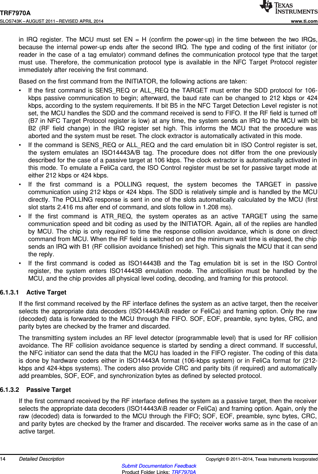 TRF7970ASLOS743K –AUGUST 2011–REVISED APRIL 2014www.ti.comin IRQ register. The MCU must set EN = H (confirm the power-up) in the time between the two IRQs,because the internal power-up ends after the second IRQ. The type and coding of the first initiator (orreader in the case of a tag emulator) command defines the communication protocol type that the targetmust use. Therefore, the communication protocol type is available in the NFC Target Protocol registerimmediately after receiving the first command.Based on the first command from the INITIATOR, the following actions are taken:• If the first command is SENS_REQ or ALL_REQ the TARGET must enter the SDD protocol for 106-kbps passive communication to begin; afterward, the baud rate can be changed to 212 kbps or 424kbps, according to the system requirements. If bit B5 in the NFC Target Detection Level register is notset, the MCU handles the SDD and the command received is send to FIFO. If the RF field is turned off(B7 in NFC Target Protocol register is low) at any time, the system sends an IRQ to the MCU with bitB2 (RF field change) in the IRQ register set high. This informs the MCU that the procedure wasaborted and the system must be reset. The clock extractor is automatically activated in this mode.• If the command is SENS_REQ or ALL_REQ and the card emulation bit in ISO Control register is set,the system emulates an ISO14443A/B tag. The procedure does not differ from the one previouslydescribed for the case of a passive target at 106 kbps. The clock extractor is automatically activated inthis mode. To emulate a FeliCa card, the ISO Control register must be set for passive target mode ateither 212 kbps or 424 kbps.• If the first command is a POLLING request, the system becomes the TARGET in passivecommunication using 212 kbps or 424 kbps. The SDD is relatively simple and is handled by the MCUdirectly. The POLLING response is sent in one of the slots automatically calculated by the MCU (firstslot starts 2.416 ms after end of command, and slots follow in 1.208 ms).• If the first command is ATR_REQ, the system operates as an active TARGET using the samecommunication speed and bit coding as used by the INITIATOR. Again, all of the replies are handledby MCU. The chip is only required to time the response collision avoidance, which is done on directcommand from MCU. When the RF field is switched on and the minimum wait time is elapsed, the chipsends an IRQ with B1 (RF collision avoidance finished) set high. This signals the MCU that it can sendthe reply.• If the first command is coded as ISO14443B and the Tag emulation bit is set in the ISO Controlregister, the system enters ISO14443B emulation mode. The anticollision must be handled by theMCU, and the chip provides all physical level coding, decoding, and framing for this protocol.6.1.3.1 Active TargetIf the first command received by the RF interface defines the system as an active target, then the receiverselects the appropriate data decoders (ISO14443A\B reader or FeliCa) and framing option. Only the raw(decoded) data is forwarded to the MCU through the FIFO. SOF, EOF, preamble, sync bytes, CRC, andparity bytes are checked by the framer and discarded.The transmitting system includes an RF level detector (programmable level) that is used for RF collisionavoidance. The RF collision avoidance sequence is started by sending a direct command. If successful,the NFC initiator can send the data that the MCU has loaded in the FIFO register. The coding of this datais done by hardware coders either in ISO14443A format (106-kbps system) or in FeliCa format for (212-kbps and 424-kbps systems). The coders also provide CRC and parity bits (if required) and automaticallyadd preambles, SOF, EOF, and synchronization bytes as defined by selected protocol.6.1.3.2 Passive TargetIf the first command received by the RF interface defines the system as a passive target, then the receiverselects the appropriate data decoders (ISO14443A\B reader or FeliCa) and framing option. Again, only theraw (decoded) data is forwarded to the MCU through the FIFO; SOF, EOF, preamble, sync bytes, CRC,and parity bytes are checked by the framer and discarded. The receiver works same as in the case of anactive target.14 Detailed Description Copyright © 2011–2014, Texas Instruments IncorporatedSubmit Documentation FeedbackProduct Folder Links: TRF7970A