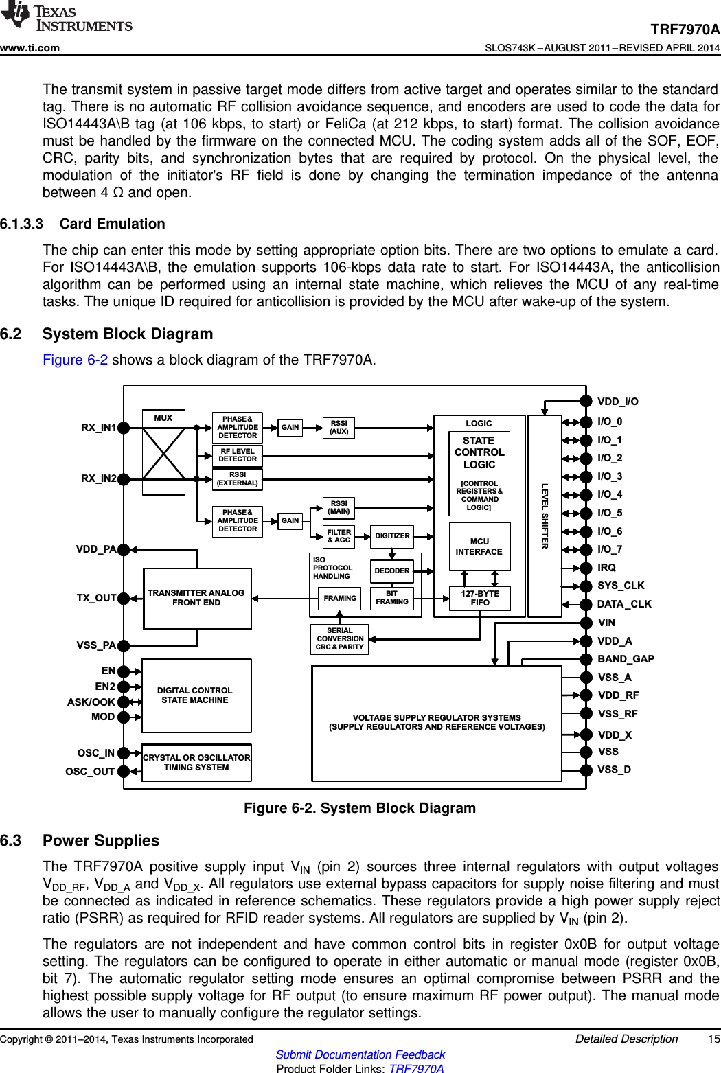 MUXRX_IN1RX_IN2PHASE&amp;AMPLITUDEDETECTORGAIN RSSI(AUX)LOGICLEVEL SHIFTERSTATECONTROLLOGIC[CONTROLREGISTERS &amp;COMMANDLOGIC]127-BYTEFIFOMCUINTERFACEVDD_I/OI/O_0I/O_1I/O_2I/O_3I/O_4I/O_5I/O_6I/O_7IRQSYS_CLKDATA _CLKISOPROTOCOLHANDLING DECODERRSSI(EXTERNAL)PHASE&amp;AMPLITUDEDETECTORGAINRSSI(MAIN)FILTER&amp; AGC DIGITIZERBITFRAMINGFRAMINGSERIALCONVERSIONCRC &amp; PARITYTRANSMITTER ANALOGFRONT ENDTX_OUTVDD_PAVSS_PADIGITAL CONTROLSTATE MACHINECRYSTAL OR OSCILLATORTIMING SYSTEMENEN2ASK/OOKMODOSC_INOSC_OUTVOLTAGE SUPPLY REGULATOR SYSTEMS(SUPPLY REGULATORS AND REFERENCE VOLTAGES)VSS_AVSS_RFVDD_RFVDD_XVSS_DVSSVINVDD_ABAND_GAPRF LEVELDETECTORTRF7970Awww.ti.comSLOS743K –AUGUST 2011–REVISED APRIL 2014The transmit system in passive target mode differs from active target and operates similar to the standardtag. There is no automatic RF collision avoidance sequence, and encoders are used to code the data forISO14443A\B tag (at 106 kbps, to start) or FeliCa (at 212 kbps, to start) format. The collision avoidancemust be handled by the firmware on the connected MCU. The coding system adds all of the SOF, EOF,CRC, parity bits, and synchronization bytes that are required by protocol. On the physical level, themodulation of the initiator&apos;s RF field is done by changing the termination impedance of the antennabetween 4 Ωand open.6.1.3.3 Card EmulationThe chip can enter this mode by setting appropriate option bits. There are two options to emulate a card.For ISO14443A\B, the emulation supports 106-kbps data rate to start. For ISO14443A, the anticollisionalgorithm can be performed using an internal state machine, which relieves the MCU of any real-timetasks. The unique ID required for anticollision is provided by the MCU after wake-up of the system.6.2 System Block DiagramFigure 6-2 shows a block diagram of the TRF7970A.Figure 6-2. System Block Diagram6.3 Power SuppliesThe TRF7970A positive supply input VIN (pin 2) sources three internal regulators with output voltagesVDD_RF, VDD_A and VDD_X. All regulators use external bypass capacitors for supply noise filtering and mustbe connected as indicated in reference schematics. These regulators provide a high power supply rejectratio (PSRR) as required for RFID reader systems. All regulators are supplied by VIN (pin 2).The regulators are not independent and have common control bits in register 0x0B for output voltagesetting. The regulators can be configured to operate in either automatic or manual mode (register 0x0B,bit 7). The automatic regulator setting mode ensures an optimal compromise between PSRR and thehighest possible supply voltage for RF output (to ensure maximum RF power output). The manual modeallows the user to manually configure the regulator settings.Copyright © 2011–2014, Texas Instruments Incorporated Detailed Description 15Submit Documentation FeedbackProduct Folder Links: TRF7970A