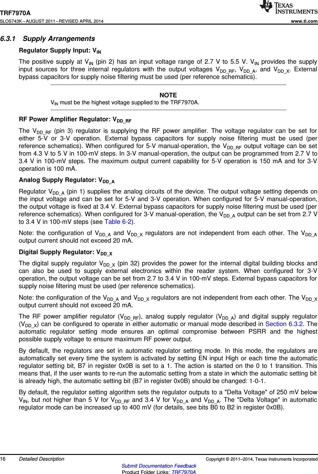 TRF7970ASLOS743K –AUGUST 2011–REVISED APRIL 2014www.ti.com6.3.1 Supply ArrangementsRegulator Supply Input: VINThe positive supply at VIN (pin 2) has an input voltage range of 2.7 V to 5.5 V. VIN provides the supplyinput sources for three internal regulators with the output voltages VDD_RF, VDD_A, and VDD_X. Externalbypass capacitors for supply noise filtering must be used (per reference schematics).NOTEVIN must be the highest voltage supplied to the TRF7970A.RF Power Amplifier Regulator: VDD_RFThe VDD_RF (pin 3) regulator is supplying the RF power amplifier. The voltage regulator can be set foreither 5-V or 3-V operation. External bypass capacitors for supply noise filtering must be used (perreference schematics). When configured for 5-V manual-operation, the VDD_RF output voltage can be setfrom 4.3 V to 5 V in 100-mV steps. In 3-V manual-operation, the output can be programmed from 2.7 V to3.4 V in 100-mV steps. The maximum output current capability for 5-V operation is 150 mA and for 3-Voperation is 100 mA.Analog Supply Regulator: VDD_ARegulator VDD_A (pin 1) supplies the analog circuits of the device. The output voltage setting depends onthe input voltage and can be set for 5-V and 3-V operation. When configured for 5-V manual-operation,the output voltage is fixed at 3.4 V. External bypass capacitors for supply noise filtering must be used (perreference schematics). When configured for 3-V manual-operation, the VDD_A output can be set from 2.7 Vto 3.4 V in 100-mV steps (see Table 6-2).Note: the configuration of VDD_A and VDD_X regulators are not independent from each other. The VDD_Aoutput current should not exceed 20 mA.Digital Supply Regulator: VDD_XThe digital supply regulator VDD_X (pin 32) provides the power for the internal digital building blocks andcan also be used to supply external electronics within the reader system. When configured for 3-Voperation, the output voltage can be set from 2.7 to 3.4 V in 100-mV steps. External bypass capacitors forsupply noise filtering must be used (per reference schematics).Note: the configuration of the VDD_A and VDD_X regulators are not independent from each other. The VDD_Xoutput current should not exceed 20 mA.The RF power amplifier regulator (VDD_RF), analog supply regulator (VDD_A) and digital supply regulator(VDD_X) can be configured to operate in either automatic or manual mode described in Section 6.3.2. Theautomatic regulator setting mode ensures an optimal compromise between PSRR and the highestpossible supply voltage to ensure maximum RF power output.By default, the regulators are set in automatic regulator setting mode. In this mode, the regulators areautomatically set every time the system is activated by setting EN input High or each time the automaticregulator setting bit, B7 in register 0x0B is set to a 1. The action is started on the 0 to 1 transition. Thismeans that, if the user wants to re-run the automatic setting from a state in which the automatic setting bitis already high, the automatic setting bit (B7 in register 0x0B) should be changed: 1-0-1.By default, the regulator setting algorithm sets the regulator outputs to a &quot;Delta Voltage&quot; of 250 mV belowVIN, but not higher than 5 V for VDD_RF and 3.4 V for VDD_A and VDD_A. The &quot;Delta Voltage&quot; in automaticregulator mode can be increased up to 400 mV (for details, see bits B0 to B2 in register 0x0B).16 Detailed Description Copyright © 2011–2014, Texas Instruments IncorporatedSubmit Documentation FeedbackProduct Folder Links: TRF7970A