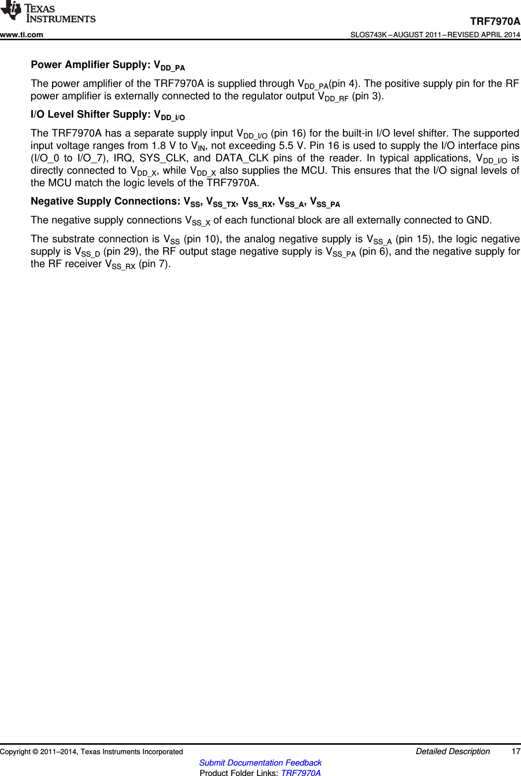 TRF7970Awww.ti.comSLOS743K –AUGUST 2011–REVISED APRIL 2014Power Amplifier Supply: VDD_PAThe power amplifier of the TRF7970A is supplied through VDD_PA(pin 4). The positive supply pin for the RFpower amplifier is externally connected to the regulator output VDD_RF (pin 3).I/O Level Shifter Supply: VDD_I/OThe TRF7970A has a separate supply input VDD_I/O (pin 16) for the built-in I/O level shifter. The supportedinput voltage ranges from 1.8 V to VIN, not exceeding 5.5 V. Pin 16 is used to supply the I/O interface pins(I/O_0 to I/O_7), IRQ, SYS_CLK, and DATA_CLK pins of the reader. In typical applications, VDD_I/O isdirectly connected to VDD_X, while VDD_X also supplies the MCU. This ensures that the I/O signal levels ofthe MCU match the logic levels of the TRF7970A.Negative Supply Connections: VSS, VSS_TX, VSS_RX, VSS_A, VSS_PAThe negative supply connections VSS_X of each functional block are all externally connected to GND.The substrate connection is VSS (pin 10), the analog negative supply is VSS_A (pin 15), the logic negativesupply is VSS_D (pin 29), the RF output stage negative supply is VSS_PA (pin 6), and the negative supply forthe RF receiver VSS_RX (pin 7).Copyright © 2011–2014, Texas Instruments Incorporated Detailed Description 17Submit Documentation FeedbackProduct Folder Links: TRF7970A