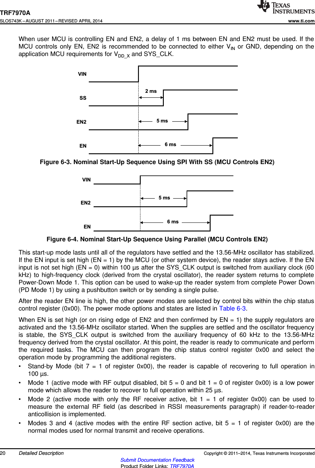 VINEN2EN5 ms6 msVINSSEN2EN2 ms5 ms6 msTRF7970ASLOS743K –AUGUST 2011–REVISED APRIL 2014www.ti.comWhen user MCU is controlling EN and EN2, a delay of 1 ms between EN and EN2 must be used. If theMCU controls only EN, EN2 is recommended to be connected to either VIN or GND, depending on theapplication MCU requirements for VDD_X and SYS_CLK.Figure 6-3. Nominal Start-Up Sequence Using SPI With SS (MCU Controls EN2)Figure 6-4. Nominal Start-Up Sequence Using Parallel (MCU Controls EN2)This start-up mode lasts until all of the regulators have settled and the 13.56-MHz oscillator has stabilized.If the EN input is set high (EN = 1) by the MCU (or other system device), the reader stays active. If the ENinput is not set high (EN = 0) within 100 µs after the SYS_CLK output is switched from auxiliary clock (60kHz) to high-frequency clock (derived from the crystal oscillator), the reader system returns to completePower-Down Mode 1. This option can be used to wake-up the reader system from complete Power Down(PD Mode 1) by using a pushbutton switch or by sending a single pulse.After the reader EN line is high, the other power modes are selected by control bits within the chip statuscontrol register (0x00). The power mode options and states are listed in Table 6-3.When EN is set high (or on rising edge of EN2 and then confirmed by EN = 1) the supply regulators areactivated and the 13.56-MHz oscillator started. When the supplies are settled and the oscillator frequencyis stable, the SYS_CLK output is switched from the auxiliary frequency of 60 kHz to the 13.56-MHzfrequency derived from the crystal oscillator. At this point, the reader is ready to communicate and performthe required tasks. The MCU can then program the chip status control register 0x00 and select theoperation mode by programming the additional registers.• Stand-by Mode (bit 7 = 1 of register 0x00), the reader is capable of recovering to full operation in100 µs.• Mode 1 (active mode with RF output disabled, bit 5 = 0 and bit 1 = 0 of register 0x00) is a low powermode which allows the reader to recover to full operation within 25 µs.• Mode 2 (active mode with only the RF receiver active, bit 1 = 1 of register 0x00) can be used tomeasure the external RF field (as described in RSSI measurements paragraph) if reader-to-readeranticollision is implemented.• Modes 3 and 4 (active modes with the entire RF section active, bit 5 = 1 of register 0x00) are thenormal modes used for normal transmit and receive operations.20 Detailed Description Copyright © 2011–2014, Texas Instruments IncorporatedSubmit Documentation FeedbackProduct Folder Links: TRF7970A