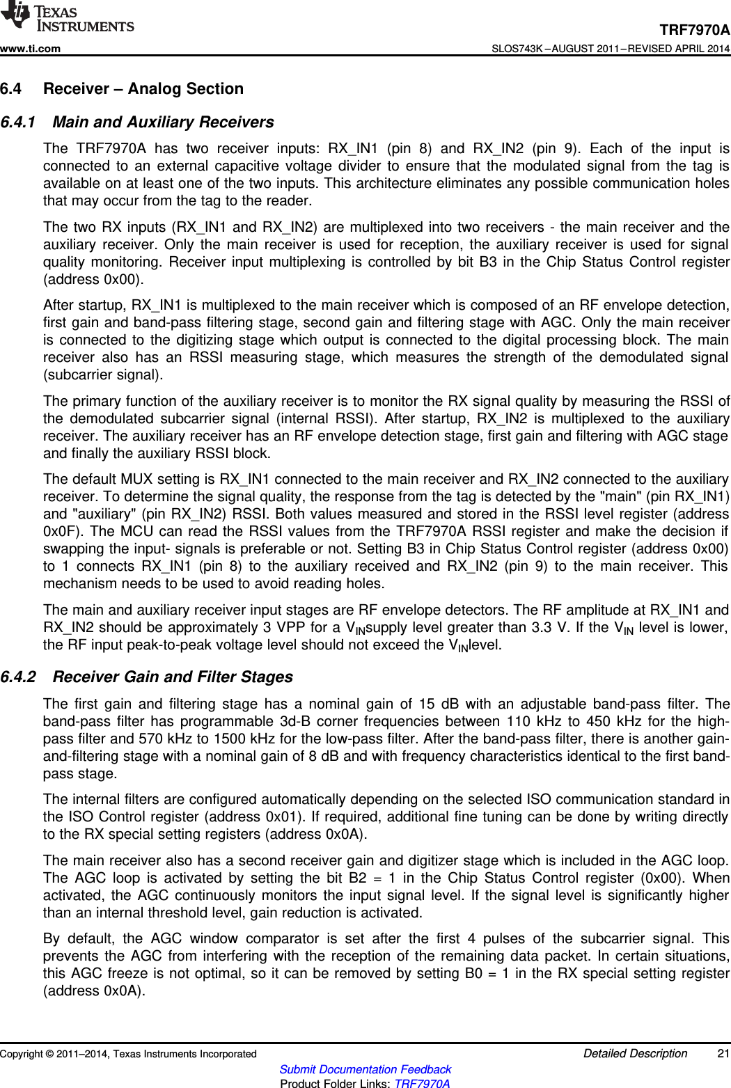 TRF7970Awww.ti.comSLOS743K –AUGUST 2011–REVISED APRIL 20146.4 Receiver – Analog Section6.4.1 Main and Auxiliary ReceiversThe TRF7970A has two receiver inputs: RX_IN1 (pin 8) and RX_IN2 (pin 9). Each of the input isconnected to an external capacitive voltage divider to ensure that the modulated signal from the tag isavailable on at least one of the two inputs. This architecture eliminates any possible communication holesthat may occur from the tag to the reader.The two RX inputs (RX_IN1 and RX_IN2) are multiplexed into two receivers - the main receiver and theauxiliary receiver. Only the main receiver is used for reception, the auxiliary receiver is used for signalquality monitoring. Receiver input multiplexing is controlled by bit B3 in the Chip Status Control register(address 0x00).After startup, RX_IN1 is multiplexed to the main receiver which is composed of an RF envelope detection,first gain and band-pass filtering stage, second gain and filtering stage with AGC. Only the main receiveris connected to the digitizing stage which output is connected to the digital processing block. The mainreceiver also has an RSSI measuring stage, which measures the strength of the demodulated signal(subcarrier signal).The primary function of the auxiliary receiver is to monitor the RX signal quality by measuring the RSSI ofthe demodulated subcarrier signal (internal RSSI). After startup, RX_IN2 is multiplexed to the auxiliaryreceiver. The auxiliary receiver has an RF envelope detection stage, first gain and filtering with AGC stageand finally the auxiliary RSSI block.The default MUX setting is RX_IN1 connected to the main receiver and RX_IN2 connected to the auxiliaryreceiver. To determine the signal quality, the response from the tag is detected by the &quot;main&quot; (pin RX_IN1)and &quot;auxiliary&quot; (pin RX_IN2) RSSI. Both values measured and stored in the RSSI level register (address0x0F). The MCU can read the RSSI values from the TRF7970A RSSI register and make the decision ifswapping the input- signals is preferable or not. Setting B3 in Chip Status Control register (address 0x00)to 1 connects RX_IN1 (pin 8) to the auxiliary received and RX_IN2 (pin 9) to the main receiver. Thismechanism needs to be used to avoid reading holes.The main and auxiliary receiver input stages are RF envelope detectors. The RF amplitude at RX_IN1 andRX_IN2 should be approximately 3 VPP for a VINsupply level greater than 3.3 V. If the VIN level is lower,the RF input peak-to-peak voltage level should not exceed the VINlevel.6.4.2 Receiver Gain and Filter StagesThe first gain and filtering stage has a nominal gain of 15 dB with an adjustable band-pass filter. Theband-pass filter has programmable 3d-B corner frequencies between 110 kHz to 450 kHz for the high-pass filter and 570 kHz to 1500 kHz for the low-pass filter. After the band-pass filter, there is another gain-and-filtering stage with a nominal gain of 8 dB and with frequency characteristics identical to the first band-pass stage.The internal filters are configured automatically depending on the selected ISO communication standard inthe ISO Control register (address 0x01). If required, additional fine tuning can be done by writing directlyto the RX special setting registers (address 0x0A).The main receiver also has a second receiver gain and digitizer stage which is included in the AGC loop.The AGC loop is activated by setting the bit B2 = 1 in the Chip Status Control register (0x00). Whenactivated, the AGC continuously monitors the input signal level. If the signal level is significantly higherthan an internal threshold level, gain reduction is activated.By default, the AGC window comparator is set after the first 4 pulses of the subcarrier signal. Thisprevents the AGC from interfering with the reception of the remaining data packet. In certain situations,this AGC freeze is not optimal, so it can be removed by setting B0 = 1 in the RX special setting register(address 0x0A).Copyright © 2011–2014, Texas Instruments Incorporated Detailed Description 21Submit Documentation FeedbackProduct Folder Links: TRF7970A