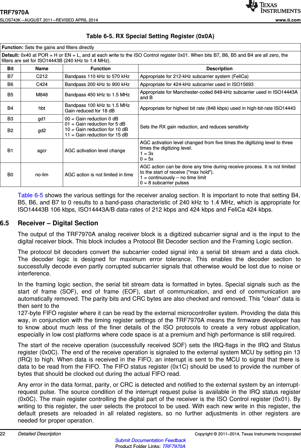 TRF7970ASLOS743K –AUGUST 2011–REVISED APRIL 2014www.ti.comTable 6-5. RX Special Setting Register (0x0A)Function: Sets the gains and filters directlyDefault: 0x40 at POR = H or EN = L, and at each write to the ISO Control register 0x01. When bits B7, B6, B5 and B4 are all zero, thefilters are set for ISO14443B (240 kHz to 1.4 MHz).Bit Name Function DescriptionB7 C212 Bandpass 110 kHz to 570 kHz Appropriate for 212-kHz subcarrier system (FeliCa)B6 C424 Bandpass 200 kHz to 900 kHz Appropriate for 424-kHz subcarrier used in ISO15693Appropriate for Manchester-coded 848-kHz subcarrier used in ISO14443AB5 M848 Bandpass 450 kHz to 1.5 MHz and BBandpass 100 kHz to 1.5 MHzB4 hbt Appropriate for highest bit rate (848 kbps) used in high-bit-rate ISO14443Gain reduced for 18 dBB3 gd1 00 = Gain reduction 0 dB01 = Gain reduction for 5 dB Sets the RX gain reduction, and reduces sensitivity10 = Gain reduction for 10 dBB2 gd2 11 = Gain reduction for 15 dBAGC activation level changed from five times the digitizing level to threetimes the digitizing level.B1 agcr AGC activation level change 1 = 3x0 = 5xAGC action can be done any time during receive process. It is not limitedto the start of receive (&quot;max hold&quot;).B0 no-lim AGC action is not limited in time 1 = continuously – no time limit0 = 8 subcarrier pulsesTable 6-5 shows the various settings for the receiver analog section. It is important to note that setting B4,B5, B6, and B7 to 0 results to a band-pass characteristic of 240 kHz to 1.4 MHz, which is appropriate forISO14443B 106 kbps, ISO14443A/B data-rates of 212 kbps and 424 kbps and FeliCa 424 kbps.6.5 Receiver – Digital SectionThe output of the TRF7970A analog receiver block is a digitized subcarrier signal and is the input to thedigital receiver block. This block includes a Protocol Bit Decoder section and the Framing Logic section.The protocol bit decoders convert the subcarrier coded signal into a serial bit stream and a data clock.The decoder logic is designed for maximum error tolerance. This enables the decoder section tosuccessfully decode even partly corrupted subcarrier signals that otherwise would be lost due to noise orinterference.In the framing logic section, the serial bit stream data is formatted in bytes. Special signals such as thestart of frame (SOF), end of frame (EOF), start of communication, and end of communication areautomatically removed. The parity bits and CRC bytes are also checked and removed. This &quot;clean&quot; data isthen sent to the127-byte FIFO register where it can be read by the external microcontroller system. Providing the data thisway, in conjunction with the timing register settings of the TRF7970A means the firmware developer hasto know about much less of the finer details of the ISO protocols to create a very robust application,especially in low cost platforms where code space is at a premium and high performance is still required.The start of the receive operation (successfully received SOF) sets the IRQ-flags in the IRQ and Statusregister (0x0C). The end of the receive operation is signaled to the external system MCU by setting pin 13(IRQ) to high. When data is received in the FIFO, an interrupt is sent to the MCU to signal that there isdata to be read from the FIFO. The FIFO status register (0x1C) should be used to provide the number ofbytes that should be clocked out during the actual FIFO read.Any error in the data format, parity, or CRC is detected and notified to the external system by an interrupt-request pulse. The source condition of the interrupt request pulse is available in the IRQ status register(0x0C). The main register controlling the digital part of the receiver is the ISO Control register (0x01). Bywriting to this register, the user selects the protocol to be used. With each new write in this register, thedefault presets are reloaded in all related registers, so no further adjustments in other registers areneeded for proper operation.22 Detailed Description Copyright © 2011–2014, Texas Instruments IncorporatedSubmit Documentation FeedbackProduct Folder Links: TRF7970A