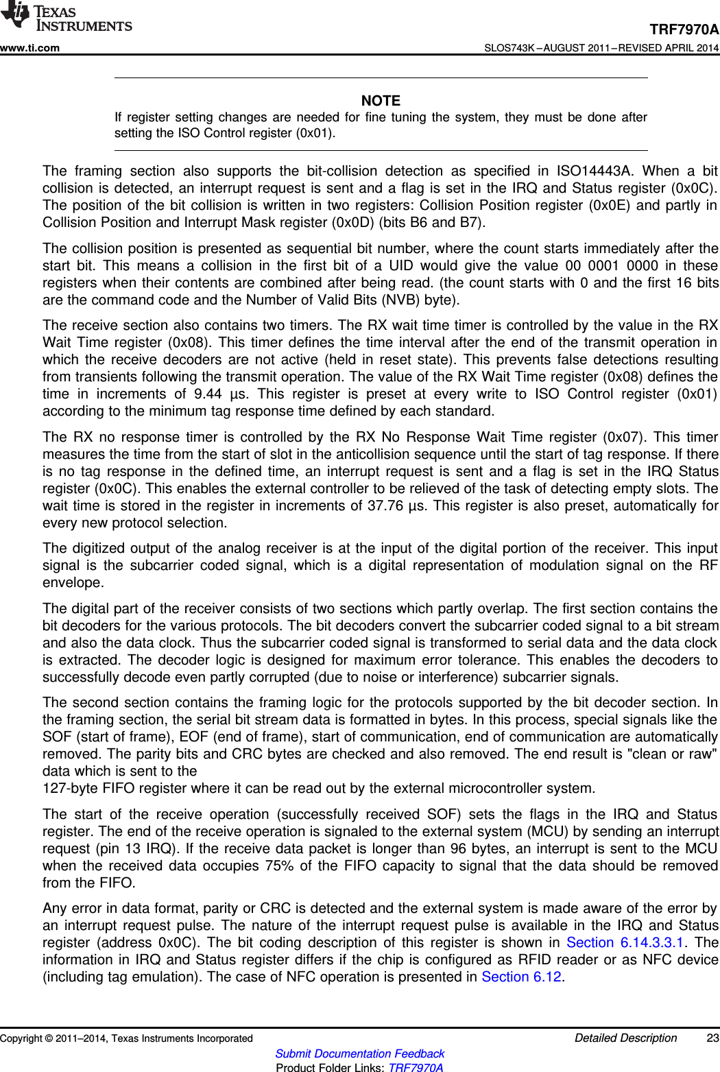 TRF7970Awww.ti.comSLOS743K –AUGUST 2011–REVISED APRIL 2014NOTEIf register setting changes are needed for fine tuning the system, they must be done aftersetting the ISO Control register (0x01).The framing section also supports the bit-collision detection as specified in ISO14443A. When a bitcollision is detected, an interrupt request is sent and a flag is set in the IRQ and Status register (0x0C).The position of the bit collision is written in two registers: Collision Position register (0x0E) and partly inCollision Position and Interrupt Mask register (0x0D) (bits B6 and B7).The collision position is presented as sequential bit number, where the count starts immediately after thestart bit. This means a collision in the first bit of a UID would give the value 00 0001 0000 in theseregisters when their contents are combined after being read. (the count starts with 0 and the first 16 bitsare the command code and the Number of Valid Bits (NVB) byte).The receive section also contains two timers. The RX wait time timer is controlled by the value in the RXWait Time register (0x08). This timer defines the time interval after the end of the transmit operation inwhich the receive decoders are not active (held in reset state). This prevents false detections resultingfrom transients following the transmit operation. The value of the RX Wait Time register (0x08) defines thetime in increments of 9.44 µs. This register is preset at every write to ISO Control register (0x01)according to the minimum tag response time defined by each standard.The RX no response timer is controlled by the RX No Response Wait Time register (0x07). This timermeasures the time from the start of slot in the anticollision sequence until the start of tag response. If thereis no tag response in the defined time, an interrupt request is sent and a flag is set in the IRQ Statusregister (0x0C). This enables the external controller to be relieved of the task of detecting empty slots. Thewait time is stored in the register in increments of 37.76 µs. This register is also preset, automatically forevery new protocol selection.The digitized output of the analog receiver is at the input of the digital portion of the receiver. This inputsignal is the subcarrier coded signal, which is a digital representation of modulation signal on the RFenvelope.The digital part of the receiver consists of two sections which partly overlap. The first section contains thebit decoders for the various protocols. The bit decoders convert the subcarrier coded signal to a bit streamand also the data clock. Thus the subcarrier coded signal is transformed to serial data and the data clockis extracted. The decoder logic is designed for maximum error tolerance. This enables the decoders tosuccessfully decode even partly corrupted (due to noise or interference) subcarrier signals.The second section contains the framing logic for the protocols supported by the bit decoder section. Inthe framing section, the serial bit stream data is formatted in bytes. In this process, special signals like theSOF (start of frame), EOF (end of frame), start of communication, end of communication are automaticallyremoved. The parity bits and CRC bytes are checked and also removed. The end result is &quot;clean or raw&quot;data which is sent to the127-byte FIFO register where it can be read out by the external microcontroller system.The start of the receive operation (successfully received SOF) sets the flags in the IRQ and Statusregister. The end of the receive operation is signaled to the external system (MCU) by sending an interruptrequest (pin 13 IRQ). If the receive data packet is longer than 96 bytes, an interrupt is sent to the MCUwhen the received data occupies 75% of the FIFO capacity to signal that the data should be removedfrom the FIFO.Any error in data format, parity or CRC is detected and the external system is made aware of the error byan interrupt request pulse. The nature of the interrupt request pulse is available in the IRQ and Statusregister (address 0x0C). The bit coding description of this register is shown in Section 6.14.3.3.1. Theinformation in IRQ and Status register differs if the chip is configured as RFID reader or as NFC device(including tag emulation). The case of NFC operation is presented in Section 6.12.Copyright © 2011–2014, Texas Instruments Incorporated Detailed Description 23Submit Documentation FeedbackProduct Folder Links: TRF7970A