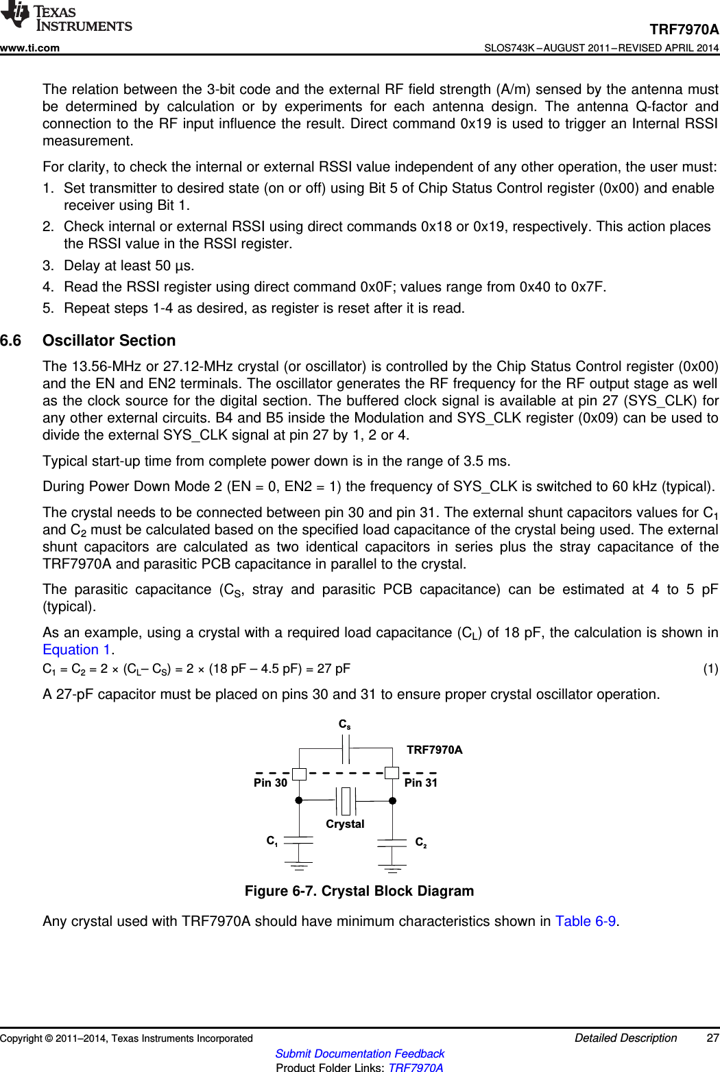 CrystalC1C2CSTRF7970APin 31Pin 30TRF7970Awww.ti.comSLOS743K –AUGUST 2011–REVISED APRIL 2014The relation between the 3-bit code and the external RF field strength (A/m) sensed by the antenna mustbe determined by calculation or by experiments for each antenna design. The antenna Q-factor andconnection to the RF input influence the result. Direct command 0x19 is used to trigger an Internal RSSImeasurement.For clarity, to check the internal or external RSSI value independent of any other operation, the user must:1. Set transmitter to desired state (on or off) using Bit 5 of Chip Status Control register (0x00) and enablereceiver using Bit 1.2. Check internal or external RSSI using direct commands 0x18 or 0x19, respectively. This action placesthe RSSI value in the RSSI register.3. Delay at least 50 µs.4. Read the RSSI register using direct command 0x0F; values range from 0x40 to 0x7F.5. Repeat steps 1-4 as desired, as register is reset after it is read.6.6 Oscillator SectionThe 13.56-MHz or 27.12-MHz crystal (or oscillator) is controlled by the Chip Status Control register (0x00)and the EN and EN2 terminals. The oscillator generates the RF frequency for the RF output stage as wellas the clock source for the digital section. The buffered clock signal is available at pin 27 (SYS_CLK) forany other external circuits. B4 and B5 inside the Modulation and SYS_CLK register (0x09) can be used todivide the external SYS_CLK signal at pin 27 by 1, 2 or 4.Typical start-up time from complete power down is in the range of 3.5 ms.During Power Down Mode 2 (EN = 0, EN2 = 1) the frequency of SYS_CLK is switched to 60 kHz (typical).The crystal needs to be connected between pin 30 and pin 31. The external shunt capacitors values for C1and C2must be calculated based on the specified load capacitance of the crystal being used. The externalshunt capacitors are calculated as two identical capacitors in series plus the stray capacitance of theTRF7970A and parasitic PCB capacitance in parallel to the crystal.The parasitic capacitance (CS, stray and parasitic PCB capacitance) can be estimated at 4 to 5 pF(typical).As an example, using a crystal with a required load capacitance (CL) of 18 pF, the calculation is shown inEquation 1.C1= C2= 2 × (CL– CS) = 2 × (18 pF – 4.5 pF) = 27 pF (1)A 27-pF capacitor must be placed on pins 30 and 31 to ensure proper crystal oscillator operation.Figure 6-7. Crystal Block DiagramAny crystal used with TRF7970A should have minimum characteristics shown in Table 6-9.Copyright © 2011–2014, Texas Instruments Incorporated Detailed Description 27Submit Documentation FeedbackProduct Folder Links: TRF7970A