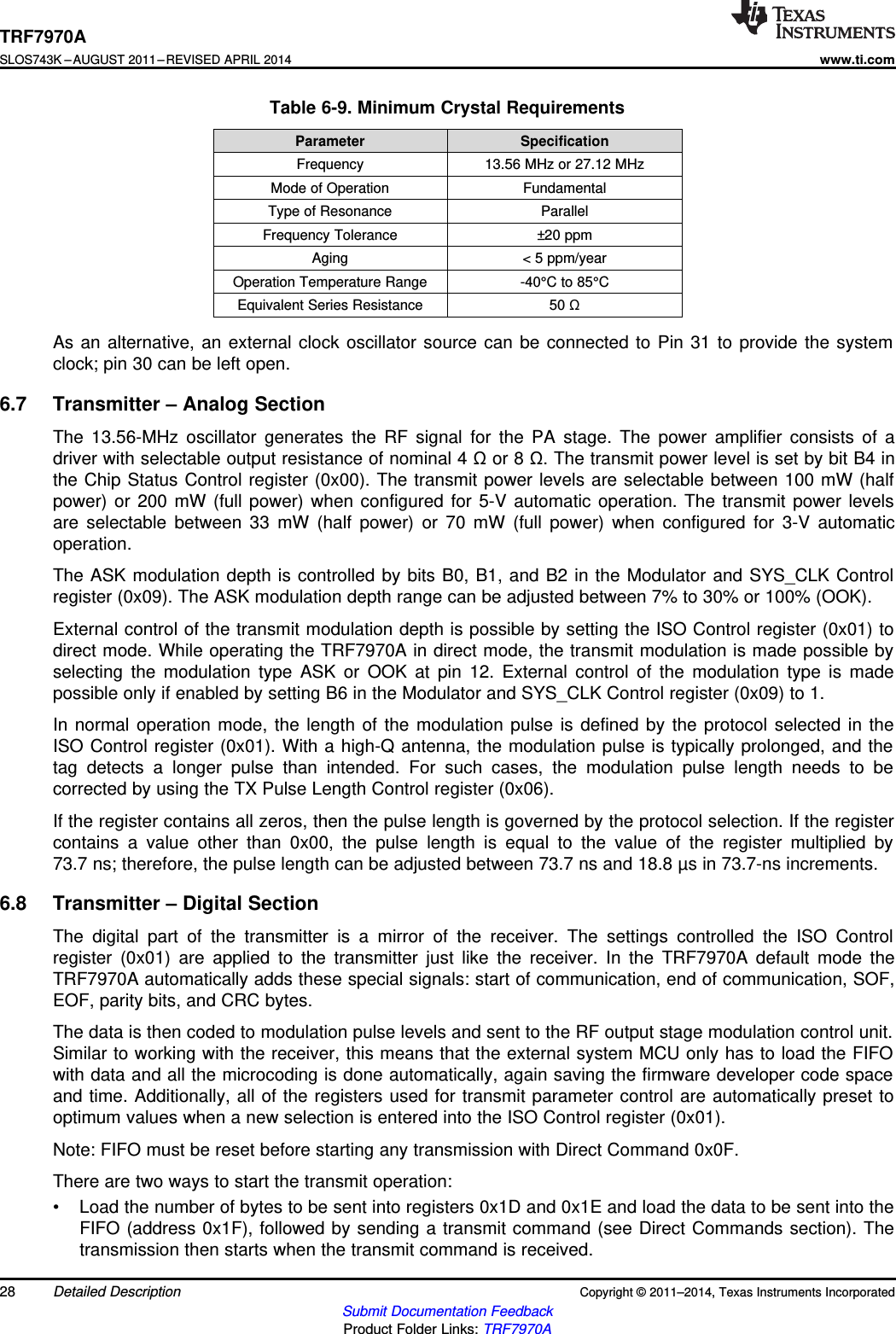 TRF7970ASLOS743K –AUGUST 2011–REVISED APRIL 2014www.ti.comTable 6-9. Minimum Crystal RequirementsParameter SpecificationFrequency 13.56 MHz or 27.12 MHzMode of Operation FundamentalType of Resonance ParallelFrequency Tolerance ±20 ppmAging &lt; 5 ppm/yearOperation Temperature Range -40°C to 85°CEquivalent Series Resistance 50 ΩAs an alternative, an external clock oscillator source can be connected to Pin 31 to provide the systemclock; pin 30 can be left open.6.7 Transmitter – Analog SectionThe 13.56-MHz oscillator generates the RF signal for the PA stage. The power amplifier consists of adriver with selectable output resistance of nominal 4 Ωor 8 Ω. The transmit power level is set by bit B4 inthe Chip Status Control register (0x00). The transmit power levels are selectable between 100 mW (halfpower) or 200 mW (full power) when configured for 5-V automatic operation. The transmit power levelsare selectable between 33 mW (half power) or 70 mW (full power) when configured for 3-V automaticoperation.The ASK modulation depth is controlled by bits B0, B1, and B2 in the Modulator and SYS_CLK Controlregister (0x09). The ASK modulation depth range can be adjusted between 7% to 30% or 100% (OOK).External control of the transmit modulation depth is possible by setting the ISO Control register (0x01) todirect mode. While operating the TRF7970A in direct mode, the transmit modulation is made possible byselecting the modulation type ASK or OOK at pin 12. External control of the modulation type is madepossible only if enabled by setting B6 in the Modulator and SYS_CLK Control register (0x09) to 1.In normal operation mode, the length of the modulation pulse is defined by the protocol selected in theISO Control register (0x01). With a high-Q antenna, the modulation pulse is typically prolonged, and thetag detects a longer pulse than intended. For such cases, the modulation pulse length needs to becorrected by using the TX Pulse Length Control register (0x06).If the register contains all zeros, then the pulse length is governed by the protocol selection. If the registercontains a value other than 0x00, the pulse length is equal to the value of the register multiplied by73.7 ns; therefore, the pulse length can be adjusted between 73.7 ns and 18.8 µs in 73.7-ns increments.6.8 Transmitter – Digital SectionThe digital part of the transmitter is a mirror of the receiver. The settings controlled the ISO Controlregister (0x01) are applied to the transmitter just like the receiver. In the TRF7970A default mode theTRF7970A automatically adds these special signals: start of communication, end of communication, SOF,EOF, parity bits, and CRC bytes.The data is then coded to modulation pulse levels and sent to the RF output stage modulation control unit.Similar to working with the receiver, this means that the external system MCU only has to load the FIFOwith data and all the microcoding is done automatically, again saving the firmware developer code spaceand time. Additionally, all of the registers used for transmit parameter control are automatically preset tooptimum values when a new selection is entered into the ISO Control register (0x01).Note: FIFO must be reset before starting any transmission with Direct Command 0x0F.There are two ways to start the transmit operation:• Load the number of bytes to be sent into registers 0x1D and 0x1E and load the data to be sent into theFIFO (address 0x1F), followed by sending a transmit command (see Direct Commands section). Thetransmission then starts when the transmit command is received.28 Detailed Description Copyright © 2011–2014, Texas Instruments IncorporatedSubmit Documentation FeedbackProduct Folder Links: TRF7970A