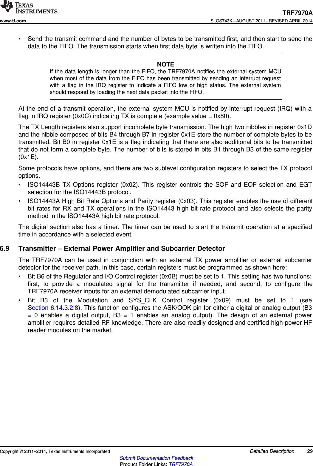 TRF7970Awww.ti.comSLOS743K –AUGUST 2011–REVISED APRIL 2014• Send the transmit command and the number of bytes to be transmitted first, and then start to send thedata to the FIFO. The transmission starts when first data byte is written into the FIFO.NOTEIf the data length is longer than the FIFO, the TRF7970A notifies the external system MCUwhen most of the data from the FIFO has been transmitted by sending an interrupt requestwith a flag in the IRQ register to indicate a FIFO low or high status. The external systemshould respond by loading the next data packet into the FIFO.At the end of a transmit operation, the external system MCU is notified by interrupt request (IRQ) with aflag in IRQ register (0x0C) indicating TX is complete (example value = 0x80).The TX Length registers also support incomplete byte transmission. The high two nibbles in register 0x1Dand the nibble composed of bits B4 through B7 in register 0x1E store the number of complete bytes to betransmitted. Bit B0 in register 0x1E is a flag indicating that there are also additional bits to be transmittedthat do not form a complete byte. The number of bits is stored in bits B1 through B3 of the same register(0x1E).Some protocols have options, and there are two sublevel configuration registers to select the TX protocoloptions.• ISO14443B TX Options register (0x02). This register controls the SOF and EOF selection and EGTselection for the ISO14443B protocol.• ISO14443A High Bit Rate Options and Parity register (0x03). This register enables the use of differentbit rates for RX and TX operations in the ISO14443 high bit rate protocol and also selects the paritymethod in the ISO14443A high bit rate protocol.The digital section also has a timer. The timer can be used to start the transmit operation at a specifiedtime in accordance with a selected event.6.9 Transmitter – External Power Amplifier and Subcarrier DetectorThe TRF7970A can be used in conjunction with an external TX power amplifier or external subcarrierdetector for the receiver path. In this case, certain registers must be programmed as shown here:• Bit B6 of the Regulator and I/O Control register (0x0B) must be set to 1. This setting has two functions:first, to provide a modulated signal for the transmitter if needed, and second, to configure theTRF7970A receiver inputs for an external demodulated subcarrier input.• Bit B3 of the Modulation and SYS_CLK Control register (0x09) must be set to 1 (seeSection 6.14.3.2.8). This function configures the ASK/OOK pin for either a digital or analog output (B3= 0 enables a digital output, B3 = 1 enables an analog output). The design of an external poweramplifier requires detailed RF knowledge. There are also readily designed and certified high-power HFreader modules on the market.Copyright © 2011–2014, Texas Instruments Incorporated Detailed Description 29Submit Documentation FeedbackProduct Folder Links: TRF7970A