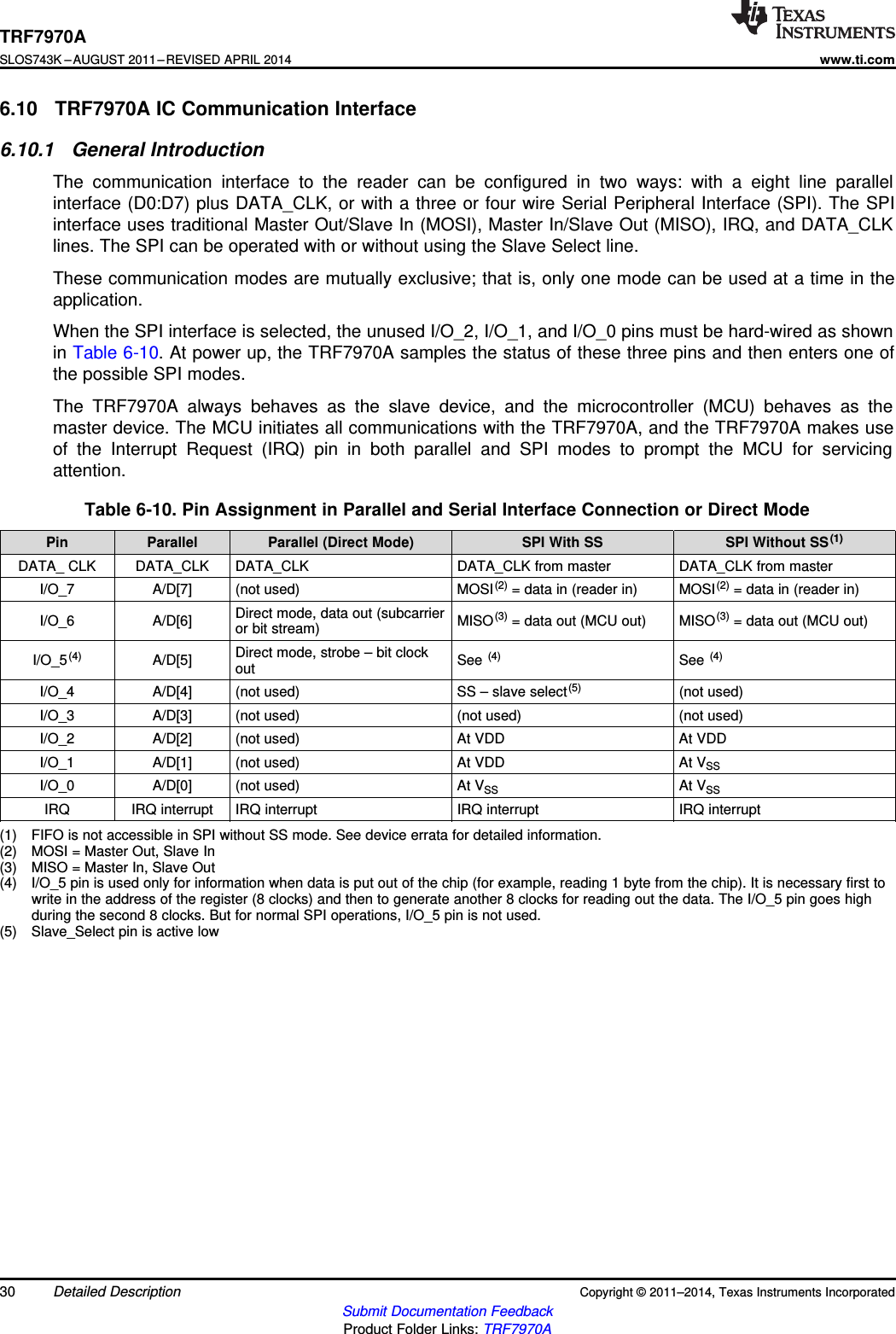 TRF7970ASLOS743K –AUGUST 2011–REVISED APRIL 2014www.ti.com6.10 TRF7970A IC Communication Interface6.10.1 General IntroductionThe communication interface to the reader can be configured in two ways: with a eight line parallelinterface (D0:D7) plus DATA_CLK, or with a three or four wire Serial Peripheral Interface (SPI). The SPIinterface uses traditional Master Out/Slave In (MOSI), Master In/Slave Out (MISO), IRQ, and DATA_CLKlines. The SPI can be operated with or without using the Slave Select line.These communication modes are mutually exclusive; that is, only one mode can be used at a time in theapplication.When the SPI interface is selected, the unused I/O_2, I/O_1, and I/O_0 pins must be hard-wired as shownin Table 6-10. At power up, the TRF7970A samples the status of these three pins and then enters one ofthe possible SPI modes.The TRF7970A always behaves as the slave device, and the microcontroller (MCU) behaves as themaster device. The MCU initiates all communications with the TRF7970A, and the TRF7970A makes useof the Interrupt Request (IRQ) pin in both parallel and SPI modes to prompt the MCU for servicingattention.Table 6-10. Pin Assignment in Parallel and Serial Interface Connection or Direct ModePin Parallel Parallel (Direct Mode) SPI With SS SPI Without SS(1)DATA_ CLK DATA_CLK DATA_CLK DATA_CLK from master DATA_CLK from masterI/O_7 A/D[7] (not used) MOSI(2) = data in (reader in) MOSI(2) = data in (reader in)Direct mode, data out (subcarrierI/O_6 A/D[6] MISO(3) = data out (MCU out) MISO(3) = data out (MCU out)or bit stream)Direct mode, strobe – bit clockI/O_5(4) A/D[5] See (4) See (4)outI/O_4 A/D[4] (not used) SS – slave select(5) (not used)I/O_3 A/D[3] (not used) (not used) (not used)I/O_2 A/D[2] (not used) At VDD At VDDI/O_1 A/D[1] (not used) At VDD At VSSI/O_0 A/D[0] (not used) At VSS At VSSIRQ IRQ interrupt IRQ interrupt IRQ interrupt IRQ interrupt(1) FIFO is not accessible in SPI without SS mode. See device errata for detailed information.(2) MOSI = Master Out, Slave In(3) MISO = Master In, Slave Out(4) I/O_5 pin is used only for information when data is put out of the chip (for example, reading 1 byte from the chip). It is necessary first towrite in the address of the register (8 clocks) and then to generate another 8 clocks for reading out the data. The I/O_5 pin goes highduring the second 8 clocks. But for normal SPI operations, I/O_5 pin is not used.(5) Slave_Select pin is active low30 Detailed Description Copyright © 2011–2014, Texas Instruments IncorporatedSubmit Documentation FeedbackProduct Folder Links: TRF7970A