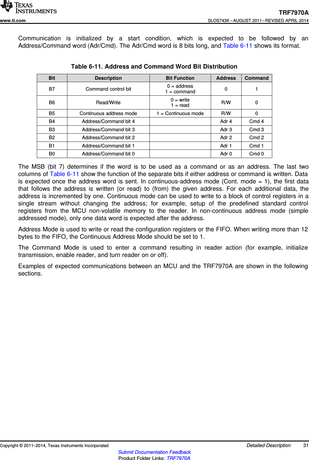 TRF7970Awww.ti.comSLOS743K –AUGUST 2011–REVISED APRIL 2014Communication is initialized by a start condition, which is expected to be followed by anAddress/Command word (Adr/Cmd). The Adr/Cmd word is 8 bits long, and Table 6-11 shows its format.Table 6-11. Address and Command Word Bit DistributionBit Description Bit Function Address Command0 = addressB7 Command control bit 0 11 = command0 = writeB6 Read/Write R/W 01 = readB5 Continuous address mode 1 = Continuous mode R/W 0B4 Address/Command bit 4 Adr 4 Cmd 4B3 Address/Command bit 3 Adr 3 Cmd 3B2 Address/Command bit 2 Adr 2 Cmd 2B1 Address/Command bit 1 Adr 1 Cmd 1B0 Address/Command bit 0 Adr 0 Cmd 0The MSB (bit 7) determines if the word is to be used as a command or as an address. The last twocolumns of Table 6-11 show the function of the separate bits if either address or command is written. Datais expected once the address word is sent. In continuous-address mode (Cont. mode = 1), the first datathat follows the address is written (or read) to (from) the given address. For each additional data, theaddress is incremented by one. Continuous mode can be used to write to a block of control registers in asingle stream without changing the address; for example, setup of the predefined standard controlregisters from the MCU non-volatile memory to the reader. In non-continuous address mode (simpleaddressed mode), only one data word is expected after the address.Address Mode is used to write or read the configuration registers or the FIFO. When writing more than 12bytes to the FIFO, the Continuous Address Mode should be set to 1.The Command Mode is used to enter a command resulting in reader action (for example, initializetransmission, enable reader, and turn reader on or off).Examples of expected communications between an MCU and the TRF7970A are shown in the followingsections.Copyright © 2011–2014, Texas Instruments Incorporated Detailed Description 31Submit Documentation FeedbackProduct Folder Links: TRF7970A