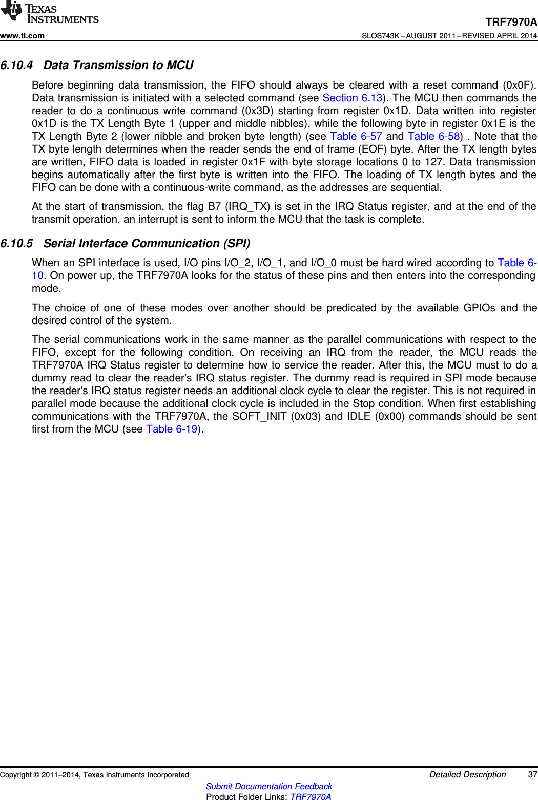 TRF7970Awww.ti.comSLOS743K –AUGUST 2011–REVISED APRIL 20146.10.4 Data Transmission to MCUBefore beginning data transmission, the FIFO should always be cleared with a reset command (0x0F).Data transmission is initiated with a selected command (see Section 6.13). The MCU then commands thereader to do a continuous write command (0x3D) starting from register 0x1D. Data written into register0x1D is the TX Length Byte 1 (upper and middle nibbles), while the following byte in register 0x1E is theTX Length Byte 2 (lower nibble and broken byte length) (see Table 6-57 and Table 6-58) . Note that theTX byte length determines when the reader sends the end of frame (EOF) byte. After the TX length bytesare written, FIFO data is loaded in register 0x1F with byte storage locations 0 to 127. Data transmissionbegins automatically after the first byte is written into the FIFO. The loading of TX length bytes and theFIFO can be done with a continuous-write command, as the addresses are sequential.At the start of transmission, the flag B7 (IRQ_TX) is set in the IRQ Status register, and at the end of thetransmit operation, an interrupt is sent to inform the MCU that the task is complete.6.10.5 Serial Interface Communication (SPI)When an SPI interface is used, I/O pins I/O_2, I/O_1, and I/O_0 must be hard wired according to Table 6-10. On power up, the TRF7970A looks for the status of these pins and then enters into the correspondingmode.The choice of one of these modes over another should be predicated by the available GPIOs and thedesired control of the system.The serial communications work in the same manner as the parallel communications with respect to theFIFO, except for the following condition. On receiving an IRQ from the reader, the MCU reads theTRF7970A IRQ Status register to determine how to service the reader. After this, the MCU must to do adummy read to clear the reader&apos;s IRQ status register. The dummy read is required in SPI mode becausethe reader&apos;s IRQ status register needs an additional clock cycle to clear the register. This is not required inparallel mode because the additional clock cycle is included in the Stop condition. When first establishingcommunications with the TRF7970A, the SOFT_INIT (0x03) and IDLE (0x00) commands should be sentfirst from the MCU (see Table 6-19).Copyright © 2011–2014, Texas Instruments Incorporated Detailed Description 37Submit Documentation FeedbackProduct Folder Links: TRF7970A