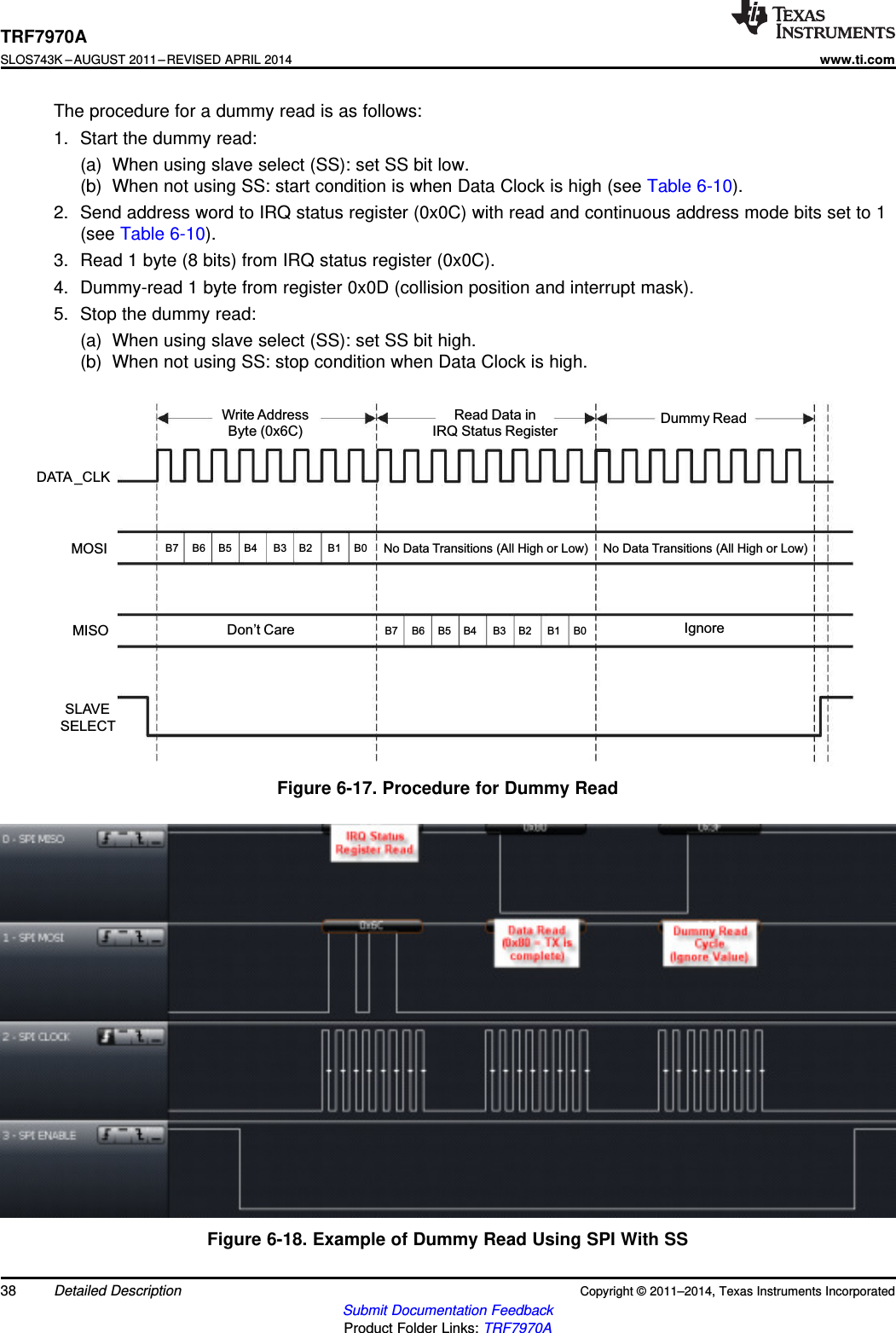 Read DatainIRQ StatusRegisterDummy ReadWriteAddressByte(0x6C)No Data Transitions (All High or Low)Don’t Care IgnoreB7 B6 B5 B4 B3 B2 B1 B0SLAVESELECTMISOMOSIDATA _CLKNo Data Transitions (All High or Low)B7 B6 B5 B4 B3 B2 B1 B0TRF7970ASLOS743K –AUGUST 2011–REVISED APRIL 2014www.ti.comThe procedure for a dummy read is as follows:1. Start the dummy read:(a) When using slave select (SS): set SS bit low.(b) When not using SS: start condition is when Data Clock is high (see Table 6-10).2. Send address word to IRQ status register (0x0C) with read and continuous address mode bits set to 1(see Table 6-10).3. Read 1 byte (8 bits) from IRQ status register (0x0C).4. Dummy-read 1 byte from register 0x0D (collision position and interrupt mask).5. Stop the dummy read:(a) When using slave select (SS): set SS bit high.(b) When not using SS: stop condition when Data Clock is high.Figure 6-17. Procedure for Dummy ReadFigure 6-18. Example of Dummy Read Using SPI With SS38 Detailed Description Copyright © 2011–2014, Texas Instruments IncorporatedSubmit Documentation FeedbackProduct Folder Links: TRF7970A