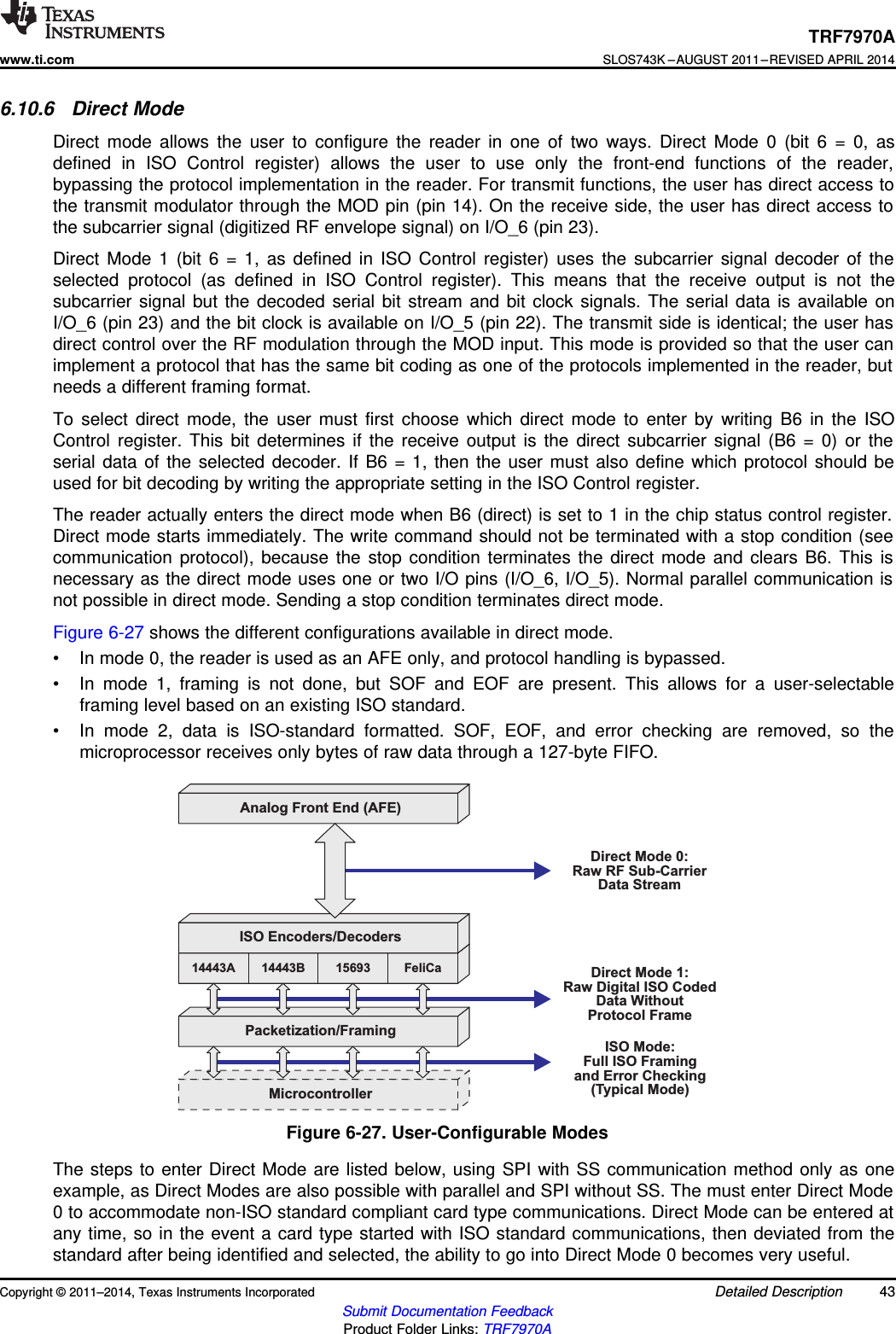 Analog Front End (AFE)14443AISO Encoders/Decoders14443B 15693 FeliCaPacketization/FramingMicrocontrollerDirect Mode 0:Raw RF Sub-CarrierData StreamDirect Mode 1:Raw Digital ISO CodedData WithoutProtocol FrameISO Mode:Full ISO Framingand Error Checking(Typical Mode)TRF7970Awww.ti.comSLOS743K –AUGUST 2011–REVISED APRIL 20146.10.6 Direct ModeDirect mode allows the user to configure the reader in one of two ways. Direct Mode 0 (bit 6 = 0, asdefined in ISO Control register) allows the user to use only the front-end functions of the reader,bypassing the protocol implementation in the reader. For transmit functions, the user has direct access tothe transmit modulator through the MOD pin (pin 14). On the receive side, the user has direct access tothe subcarrier signal (digitized RF envelope signal) on I/O_6 (pin 23).Direct Mode 1 (bit 6 = 1, as defined in ISO Control register) uses the subcarrier signal decoder of theselected protocol (as defined in ISO Control register). This means that the receive output is not thesubcarrier signal but the decoded serial bit stream and bit clock signals. The serial data is available onI/O_6 (pin 23) and the bit clock is available on I/O_5 (pin 22). The transmit side is identical; the user hasdirect control over the RF modulation through the MOD input. This mode is provided so that the user canimplement a protocol that has the same bit coding as one of the protocols implemented in the reader, butneeds a different framing format.To select direct mode, the user must first choose which direct mode to enter by writing B6 in the ISOControl register. This bit determines if the receive output is the direct subcarrier signal (B6 = 0) or theserial data of the selected decoder. If B6 = 1, then the user must also define which protocol should beused for bit decoding by writing the appropriate setting in the ISO Control register.The reader actually enters the direct mode when B6 (direct) is set to 1 in the chip status control register.Direct mode starts immediately. The write command should not be terminated with a stop condition (seecommunication protocol), because the stop condition terminates the direct mode and clears B6. This isnecessary as the direct mode uses one or two I/O pins (I/O_6, I/O_5). Normal parallel communication isnot possible in direct mode. Sending a stop condition terminates direct mode.Figure 6-27 shows the different configurations available in direct mode.• In mode 0, the reader is used as an AFE only, and protocol handling is bypassed.• In mode 1, framing is not done, but SOF and EOF are present. This allows for a user-selectableframing level based on an existing ISO standard.• In mode 2, data is ISO-standard formatted. SOF, EOF, and error checking are removed, so themicroprocessor receives only bytes of raw data through a 127-byte FIFO.Figure 6-27. User-Configurable ModesThe steps to enter Direct Mode are listed below, using SPI with SS communication method only as oneexample, as Direct Modes are also possible with parallel and SPI without SS. The must enter Direct Mode0 to accommodate non-ISO standard compliant card type communications. Direct Mode can be entered atany time, so in the event a card type started with ISO standard communications, then deviated from thestandard after being identified and selected, the ability to go into Direct Mode 0 becomes very useful.Copyright © 2011–2014, Texas Instruments Incorporated Detailed Description 43Submit Documentation FeedbackProduct Folder Links: TRF7970A