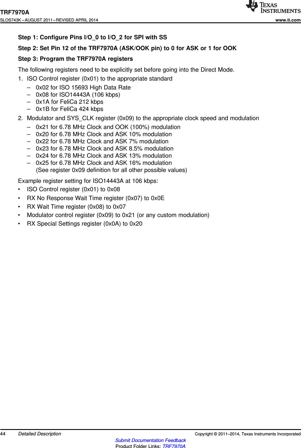 TRF7970ASLOS743K –AUGUST 2011–REVISED APRIL 2014www.ti.comStep 1: Configure Pins I/O_0 to I/O_2 for SPI with SSStep 2: Set Pin 12 of the TRF7970A (ASK/OOK pin) to 0 for ASK or 1 for OOKStep 3: Program the TRF7970A registersThe following registers need to be explicitly set before going into the Direct Mode.1. ISO Control register (0x01) to the appropriate standard– 0x02 for ISO 15693 High Data Rate– 0x08 for ISO14443A (106 kbps)– 0x1A for FeliCa 212 kbps– 0x1B for FeliCa 424 kbps2. Modulator and SYS_CLK register (0x09) to the appropriate clock speed and modulation– 0x21 for 6.78 MHz Clock and OOK (100%) modulation– 0x20 for 6.78 MHz Clock and ASK 10% modulation– 0x22 for 6.78 MHz Clock and ASK 7% modulation– 0x23 for 6.78 MHz Clock and ASK 8.5% modulation– 0x24 for 6.78 MHz Clock and ASK 13% modulation– 0x25 for 6.78 MHz Clock and ASK 16% modulation(See register 0x09 definition for all other possible values)Example register setting for ISO14443A at 106 kbps:• ISO Control register (0x01) to 0x08• RX No Response Wait Time register (0x07) to 0x0E• RX Wait Time register (0x08) to 0x07• Modulator control register (0x09) to 0x21 (or any custom modulation)• RX Special Settings register (0x0A) to 0x2044 Detailed Description Copyright © 2011–2014, Texas Instruments IncorporatedSubmit Documentation FeedbackProduct Folder Links: TRF7970A