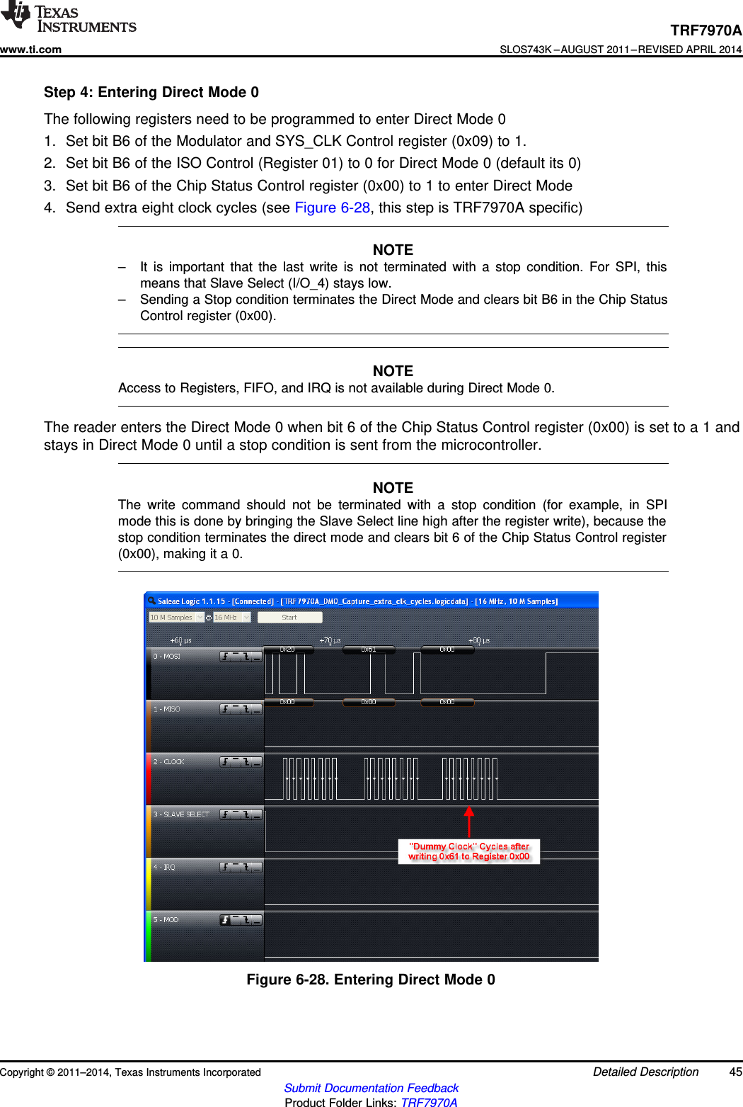 TRF7970Awww.ti.comSLOS743K –AUGUST 2011–REVISED APRIL 2014Step 4: Entering Direct Mode 0The following registers need to be programmed to enter Direct Mode 01. Set bit B6 of the Modulator and SYS_CLK Control register (0x09) to 1.2. Set bit B6 of the ISO Control (Register 01) to 0 for Direct Mode 0 (default its 0)3. Set bit B6 of the Chip Status Control register (0x00) to 1 to enter Direct Mode4. Send extra eight clock cycles (see Figure 6-28, this step is TRF7970A specific)NOTE– It is important that the last write is not terminated with a stop condition. For SPI, thismeans that Slave Select (I/O_4) stays low.– Sending a Stop condition terminates the Direct Mode and clears bit B6 in the Chip StatusControl register (0x00).NOTEAccess to Registers, FIFO, and IRQ is not available during Direct Mode 0.The reader enters the Direct Mode 0 when bit 6 of the Chip Status Control register (0x00) is set to a 1 andstays in Direct Mode 0 until a stop condition is sent from the microcontroller.NOTEThe write command should not be terminated with a stop condition (for example, in SPImode this is done by bringing the Slave Select line high after the register write), because thestop condition terminates the direct mode and clears bit 6 of the Chip Status Control register(0x00), making it a 0.Figure 6-28. Entering Direct Mode 0Copyright © 2011–2014, Texas Instruments Incorporated Detailed Description 45Submit Documentation FeedbackProduct Folder Links: TRF7970A