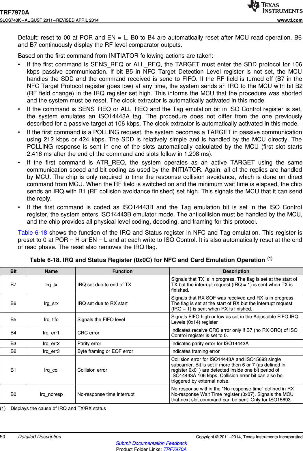 TRF7970ASLOS743K –AUGUST 2011–REVISED APRIL 2014www.ti.comDefault: reset to 00 at POR and EN = L. B0 to B4 are automatically reset after MCU read operation. B6and B7 continuously display the RF level comparator outputs.Based on the first command from INITIATOR following actions are taken:• If the first command is SENS_REQ or ALL_REQ, the TARGET must enter the SDD protocol for 106kbps passive communication. If bit B5 in NFC Target Detection Level register is not set, the MCUhandles the SDD and the command received is send to FIFO. If the RF field is turned off (B7 in theNFC Target Protocol register goes low) at any time, the system sends an IRQ to the MCU with bit B2(RF field change) in the IRQ register set high. This informs the MCU that the procedure was abortedand the system must be reset. The clock extractor is automatically activated in this mode.• If the command is SENS_REQ or ALL_REQ and the Tag emulation bit in ISO Control register is set,the system emulates an ISO14443A tag. The procedure does not differ from the one previouslydescribed for a passive target at 106 kbps. The clock extractor is automatically activated in this mode.• If the first command is a POLLING request, the system becomes a TARGET in passive communicationusing 212 kbps or 424 kbps. The SDD is relatively simple and is handled by the MCU directly. ThePOLLING response is sent in one of the slots automatically calculated by the MCU (first slot starts2.416 ms after the end of the command and slots follow in 1.208 ms).• If the first command is ATR_REQ, the system operates as an active TARGET using the samecommunication speed and bit coding as used by the INITIATOR. Again, all of the replies are handledby MCU. The chip is only required to time the response collision avoidance, which is done on directcommand from MCU. When the RF field is switched on and the minimum wait time is elapsed, the chipsends an IRQ with B1 (RF collision avoidance finished) set high. This signals the MCU that it can sendthe reply.• If the first command is coded as ISO14443B and the Tag emulation bit is set in the ISO Controlregister, the system enters ISO14443B emulator mode. The anticollision must be handled by the MCU,and the chip provides all physical level coding, decoding, and framing for this protocol.Table 6-18 shows the function of the IRQ and Status register in NFC and Tag emulation. This register ispreset to 0 at POR = H or EN = L and at each write to ISO Control. It is also automatically reset at the endof read phase. The reset also removes the IRQ flag.Table 6-18. IRQ and Status Register (0x0C) for NFC and Card Emulation Operation (1)Bit Name Function DescriptionSignals that TX is in progress. The flag is set at the start ofB7 Irq_tx IRQ set due to end of TX TX but the interrupt request (IRQ = 1) is sent when TX isfinished.Signals that RX SOF was received and RX is in progress.B6 Irg_srx IRQ set due to RX start The flag is set at the start of RX but the interrupt request(IRQ = 1) is sent when RX is finished.Signals FIFO high or low as set in the Adjustable FIFO IRQB5 Irq_fifo Signals the FIFO level Levels (0x14) registerIndicates receive CRC error only if B7 (no RX CRC) of ISOB4 Irq_err1 CRC error Control register is set to 0.B3 Irq_err2 Parity error Indicates parity error for ISO14443AB2 Irq_err3 Byte framing or EOF error Indicates framing errorCollision error for ISO14443A and ISO15693 singlesubcarrier. Bit is set if more then 6 or 7 (as defined inB1 Irq_col Collision error register 0x01) are detected inside one bit period ofISO14443A 106 kbps. Collision error bit can also betriggered by external noise.No response within the &quot;No-response time&quot; defined in RXB0 Irq_noresp No-response time interrupt No-response Wait Time register (0x07). Signals the MCUthat next slot command can be sent. Only for ISO15693.(1) Displays the cause of IRQ and TX/RX status50 Detailed Description Copyright © 2011–2014, Texas Instruments IncorporatedSubmit Documentation FeedbackProduct Folder Links: TRF7970A