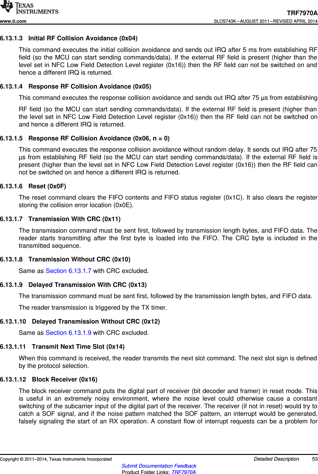 TRF7970Awww.ti.comSLOS743K –AUGUST 2011–REVISED APRIL 20146.13.1.3 Initial RF Collision Avoidance (0x04)This command executes the initial collision avoidance and sends out IRQ after 5 ms from establishing RFfield (so the MCU can start sending commands/data). If the external RF field is present (higher than thelevel set in NFC Low Field Detection Level register (0x16)) then the RF field can not be switched on andhence a different IRQ is returned.6.13.1.4 Response RF Collision Avoidance (0x05)This command executes the response collision avoidance and sends out IRQ after 75 µs from establishingRF field (so the MCU can start sending commands/data). If the external RF field is present (higher thanthe level set in NFC Low Field Detection Level register (0x16)) then the RF field can not be switched onand hence a different IRQ is returned.6.13.1.5 Response RF Collision Avoidance (0x06, n = 0)This command executes the response collision avoidance without random delay. It sends out IRQ after 75µs from establishing RF field (so the MCU can start sending commands/data). If the external RF field ispresent (higher than the level set in NFC Low Field Detection Level register (0x16)) then the RF field cannot be switched on and hence a different IRQ is returned.6.13.1.6 Reset (0x0F)The reset command clears the FIFO contents and FIFO status register (0x1C). It also clears the registerstoring the collision error location (0x0E).6.13.1.7 Transmission With CRC (0x11)The transmission command must be sent first, followed by transmission length bytes, and FIFO data. Thereader starts transmitting after the first byte is loaded into the FIFO. The CRC byte is included in thetransmitted sequence.6.13.1.8 Transmission Without CRC (0x10)Same as Section 6.13.1.7 with CRC excluded.6.13.1.9 Delayed Transmission With CRC (0x13)The transmission command must be sent first, followed by the transmission length bytes, and FIFO data.The reader transmission is triggered by the TX timer.6.13.1.10 Delayed Transmission Without CRC (0x12)Same as Section 6.13.1.9 with CRC excluded.6.13.1.11 Transmit Next Time Slot (0x14)When this command is received, the reader transmits the next slot command. The next slot sign is definedby the protocol selection.6.13.1.12 Block Receiver (0x16)The block receiver command puts the digital part of receiver (bit decoder and framer) in reset mode. Thisis useful in an extremely noisy environment, where the noise level could otherwise cause a constantswitching of the subcarrier input of the digital part of the receiver. The receiver (if not in reset) would try tocatch a SOF signal, and if the noise pattern matched the SOF pattern, an interrupt would be generated,falsely signaling the start of an RX operation. A constant flow of interrupt requests can be a problem forCopyright © 2011–2014, Texas Instruments Incorporated Detailed Description 53Submit Documentation FeedbackProduct Folder Links: TRF7970A