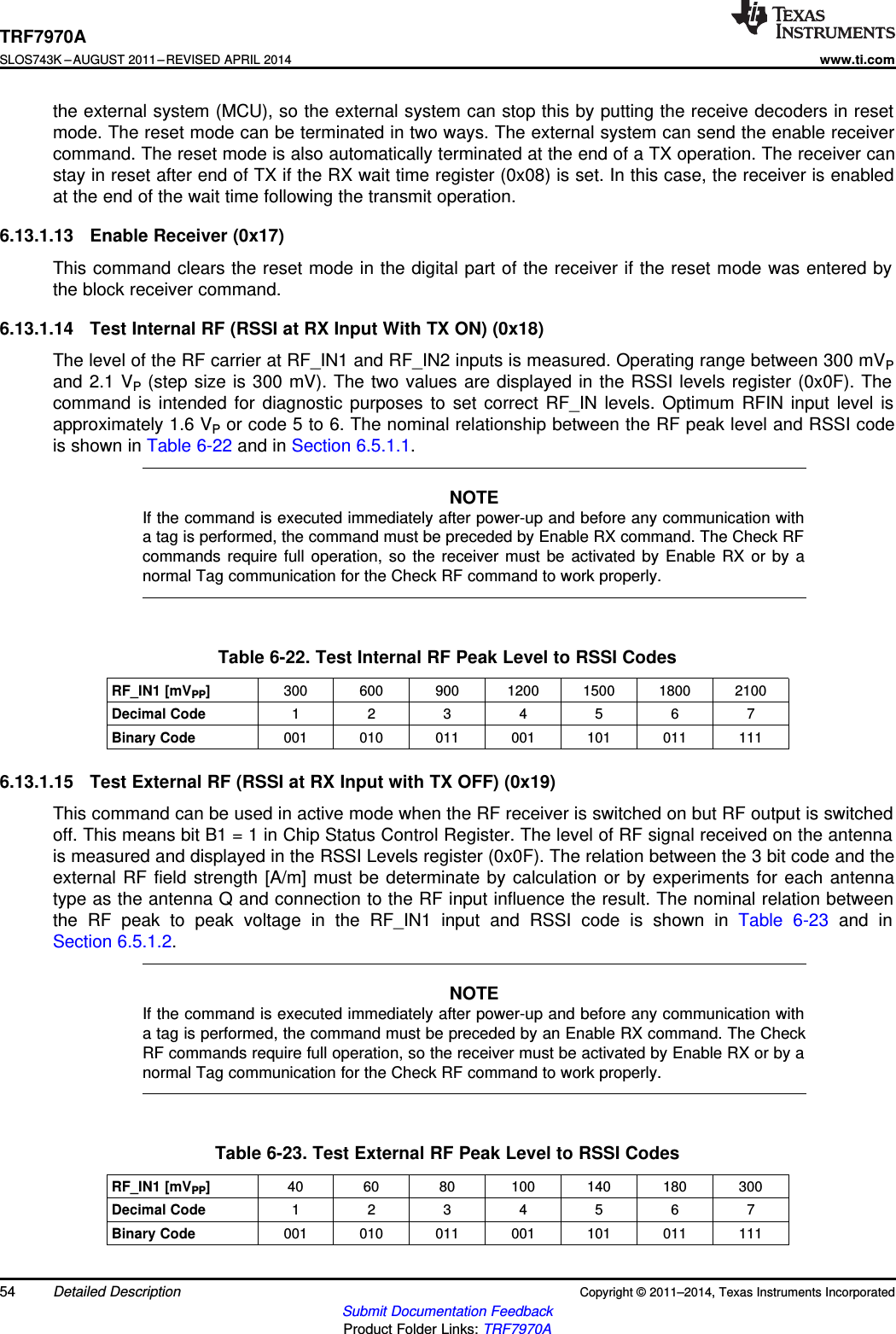 TRF7970ASLOS743K –AUGUST 2011–REVISED APRIL 2014www.ti.comthe external system (MCU), so the external system can stop this by putting the receive decoders in resetmode. The reset mode can be terminated in two ways. The external system can send the enable receivercommand. The reset mode is also automatically terminated at the end of a TX operation. The receiver canstay in reset after end of TX if the RX wait time register (0x08) is set. In this case, the receiver is enabledat the end of the wait time following the transmit operation.6.13.1.13 Enable Receiver (0x17)This command clears the reset mode in the digital part of the receiver if the reset mode was entered bythe block receiver command.6.13.1.14 Test Internal RF (RSSI at RX Input With TX ON) (0x18)The level of the RF carrier at RF_IN1 and RF_IN2 inputs is measured. Operating range between 300 mVPand 2.1 VP(step size is 300 mV). The two values are displayed in the RSSI levels register (0x0F). Thecommand is intended for diagnostic purposes to set correct RF_IN levels. Optimum RFIN input level isapproximately 1.6 VPor code 5 to 6. The nominal relationship between the RF peak level and RSSI codeis shown in Table 6-22 and in Section 6.5.1.1.NOTEIf the command is executed immediately after power-up and before any communication witha tag is performed, the command must be preceded by Enable RX command. The Check RFcommands require full operation, so the receiver must be activated by Enable RX or by anormal Tag communication for the Check RF command to work properly.Table 6-22. Test Internal RF Peak Level to RSSI CodesRF_IN1 [mVPP]300 600 900 1200 1500 1800 2100Decimal Code 1 2 3 4 5 6 7Binary Code 001 010 011 001 101 011 1116.13.1.15 Test External RF (RSSI at RX Input with TX OFF) (0x19)This command can be used in active mode when the RF receiver is switched on but RF output is switchedoff. This means bit B1 = 1 in Chip Status Control Register. The level of RF signal received on the antennais measured and displayed in the RSSI Levels register (0x0F). The relation between the 3 bit code and theexternal RF field strength [A/m] must be determinate by calculation or by experiments for each antennatype as the antenna Q and connection to the RF input influence the result. The nominal relation betweenthe RF peak to peak voltage in the RF_IN1 input and RSSI code is shown in Table 6-23 and inSection 6.5.1.2.NOTEIf the command is executed immediately after power-up and before any communication witha tag is performed, the command must be preceded by an Enable RX command. The CheckRF commands require full operation, so the receiver must be activated by Enable RX or by anormal Tag communication for the Check RF command to work properly.Table 6-23. Test External RF Peak Level to RSSI CodesRF_IN1 [mVPP]40 60 80 100 140 180 300Decimal Code 1 2 3 4 5 6 7Binary Code 001 010 011 001 101 011 11154 Detailed Description Copyright © 2011–2014, Texas Instruments IncorporatedSubmit Documentation FeedbackProduct Folder Links: TRF7970A