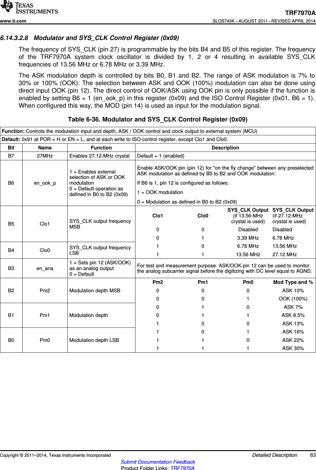 TRF7970Awww.ti.comSLOS743K –AUGUST 2011–REVISED APRIL 20146.14.3.2.8 Modulator and SYS_CLK Control Register (0x09)The frequency of SYS_CLK (pin 27) is programmable by the bits B4 and B5 of this register. The frequencyof the TRF7970A system clock oscillator is divided by 1, 2 or 4 resulting in available SYS_CLKfrequencies of 13.56 MHz or 6.78 MHz or 3.39 MHz.The ASK modulation depth is controlled by bits B0, B1 and B2. The range of ASK modulation is 7% to30% or 100% (OOK). The selection between ASK and OOK (100%) modulation can also be done usingdirect input OOK (pin 12). The direct control of OOK/ASK using OOK pin is only possible if the function isenabled by setting B6 = 1 (en_ook_p) in this register (0x09) and the ISO Control Register (0x01, B6 = 1).When configured this way, the MOD (pin 14) is used as input for the modulation signal.Table 6-36. Modulator and SYS_CLK Control Register (0x09)Function: Controls the modulation input and depth, ASK / OOK control and clock output to external system (MCU)Default: 0x91 at POR = H or EN = L, and at each write to ISO control register, except Clo1 and Clo0.Bit Name Function DescriptionB7 27MHz Enables 27.12-MHz crystal Default = 1 (enabled)Enable ASK/OOK pin (pin 12) for &quot;on the fly change&quot; between any preselected1 = Enables external ASK modulation as defined by B0 to B2 and OOK modulation:selection of ASK or OOKB6 en_ook_p modulation If B6 is 1, pin 12 is configured as follows:0 = Default operation as 1 = OOK modulationdefined in B0 to B2 (0x09)0 = Modulation as defined in B0 to B2 (0x09)SYS_CLK Output SYS_CLK OutputClo1 Clo0 (if 13.56-MHz (if 27.12-MHzSYS_CLK output frequency crystal is used) crystal is used)B5 Clo1 MSB 0 0 Disabled Disabled0 1 3.39 MHz 6.78 MHz1 0 6.78 MHz 13.56 MHzSYS_CLK output frequencyB4 Clo0 LSB 1 1 13.56 MHz 27.12 MHz1 = Sets pin 12 (ASK/OOK) For test and measurement purpose. ASK/OOK pin 12 can be used to monitorB3 en_ana as an analog output the analog subcarrier signal before the digitizing with DC level equal to AGND.0 = DefaultPm2 Pm1 Pm0 Mod Type and %B2 Pm2 Modulation depth MSB 0 0 0 ASK 10%0 0 1 OOK (100%)0 1 0 ASK 7%B1 Pm1 Modulation depth 0 1 1 ASK 8.5%1 0 0 ASK 13%1 0 1 ASK 16%B0 Pm0 Modulation depth LSB 1 1 0 ASK 22%1 1 1 ASK 30%Copyright © 2011–2014, Texas Instruments Incorporated Detailed Description 63Submit Documentation FeedbackProduct Folder Links: TRF7970A