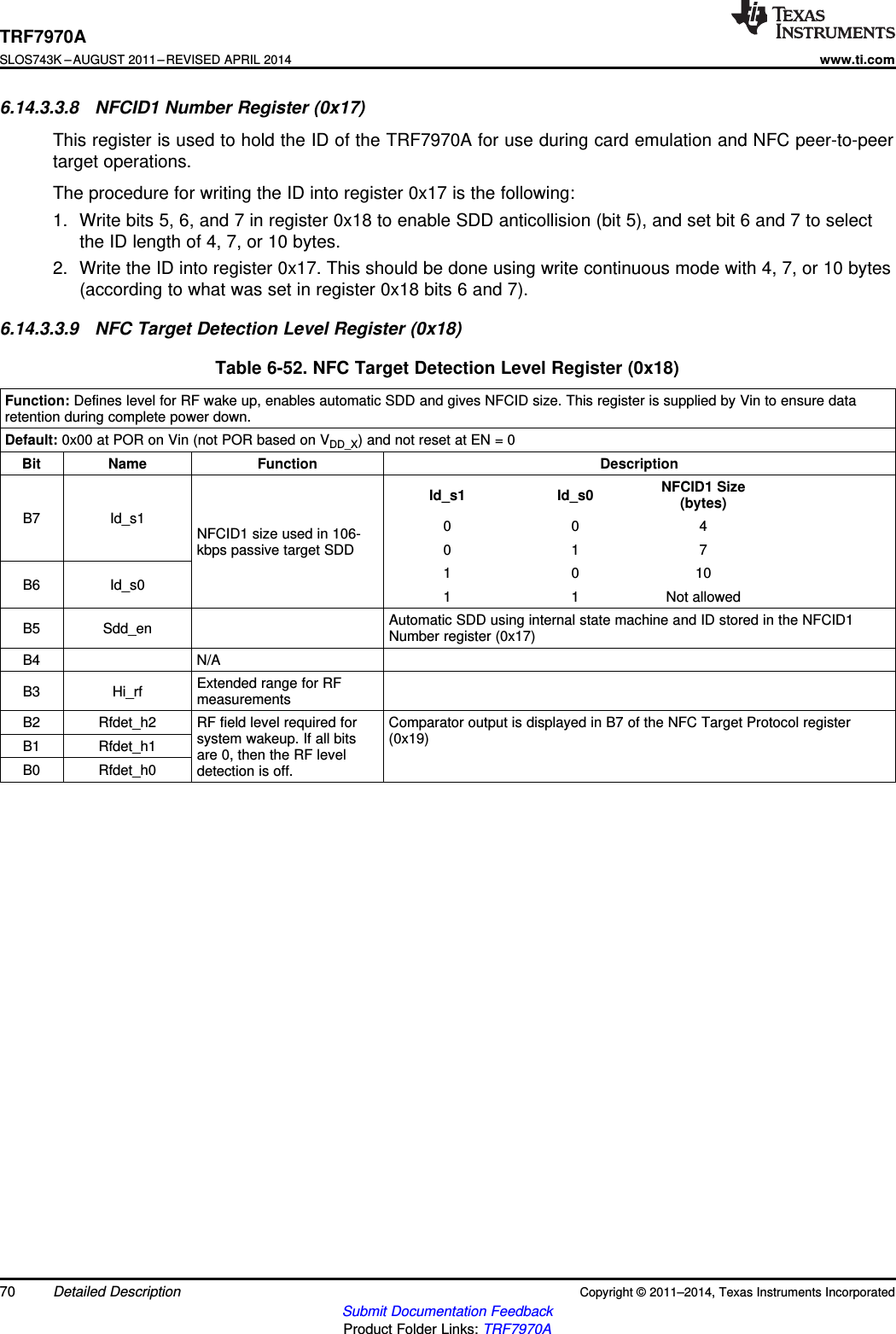 TRF7970ASLOS743K –AUGUST 2011–REVISED APRIL 2014www.ti.com6.14.3.3.8 NFCID1 Number Register (0x17)This register is used to hold the ID of the TRF7970A for use during card emulation and NFC peer-to-peertarget operations.The procedure for writing the ID into register 0x17 is the following:1. Write bits 5, 6, and 7 in register 0x18 to enable SDD anticollision (bit 5), and set bit 6 and 7 to selectthe ID length of 4, 7, or 10 bytes.2. Write the ID into register 0x17. This should be done using write continuous mode with 4, 7, or 10 bytes(according to what was set in register 0x18 bits 6 and 7).6.14.3.3.9 NFC Target Detection Level Register (0x18)Table 6-52. NFC Target Detection Level Register (0x18)Function: Defines level for RF wake up, enables automatic SDD and gives NFCID size. This register is supplied by Vin to ensure dataretention during complete power down.Default: 0x00 at POR on Vin (not POR based on VDD_X) and not reset at EN = 0Bit Name Function DescriptionNFCID1 SizeId_s1 Id_s0 (bytes)B7 Id_s1 004NFCID1 size used in 106-kbps passive target SDD 0 1 71 0 10B6 Id_s0 1 1 Not allowedAutomatic SDD using internal state machine and ID stored in the NFCID1B5 Sdd_en Number register (0x17)B4 N/AExtended range for RFB3 Hi_rf measurementsB2 Rfdet_h2 RF field level required for Comparator output is displayed in B7 of the NFC Target Protocol registersystem wakeup. If all bits (0x19)B1 Rfdet_h1 are 0, then the RF levelB0 Rfdet_h0 detection is off.70 Detailed Description Copyright © 2011–2014, Texas Instruments IncorporatedSubmit Documentation FeedbackProduct Folder Links: TRF7970A