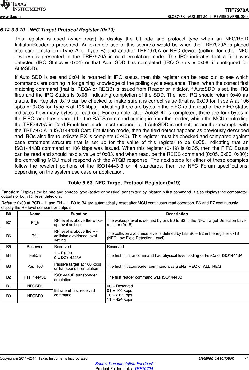 TRF7970Awww.ti.comSLOS743K –AUGUST 2011–REVISED APRIL 20146.14.3.3.10 NFC Target Protocol Register (0x19)This register is used (when read) to display the bit rate and protocol type when an NFC/RFIDInitiator/Reader is presented. An example use of this scenario would be when the TRF7970A is placedinto card emulation (Type A or Type B) and another TRF7970A or NFC device (polling for other NFCdevices) is presented to the TRF7970A in card emulation mode. The IRQ indicates that a field wasdetected (IRQ Status = 0x04) or that Auto SDD has completed (IRQ Status = 0x08, if configured forAutoSDD).If Auto SDD is set and 0x04 is returned in IRQ status, then this register can be read out to see whichcommands are coming in for gaining knowledge of the polling cycle sequence. Then, when the correct firstmatching command (that is, REQA or REQB) is issued from Reader or Initiator, if AutoSDD is set, the IRQfires and the IRQ Status is 0x08, indicating completion of the SDD. The next IRQ should return 0x40 asstatus, the Register 0x19 can be checked to make sure it is correct value (that is, 0xC9 for Type A at 106kpbs or 0xC5 for Type B at 106 kbps) indicating there are bytes in the FIFO and a read of the FIFO statusindicates how many bytes to read out. For example, after AutoSDD is completed, there are four bytes inthe FIFO, and these should be the RATS command coming in from the reader, which the MCU controllingthe TRF7970A in Card Emulation mode must respond to. If AutoSDD is not set, as another example withthe TRF7970A in ISO14443B Card Emulation mode, then the field detect happens as previously describedand IRQs also fire to indicate RX is complete (0x40). This register must be checked and compared againstcase statement structure that is set up for the value of this register to be 0xC5, indicating that anISO14443B command at 106 kbps was issued. When this register (0x19) is 0xC5, then the FIFO Statuscan be read and should hold a value of 0x03, and when read, be the REQB command (0x05, 0x00, 0x00);the controlling MCU must respond with the ATQB response. The next steps for either of these examplesfollow the revelent portions of the ISO14443-3 or -4 standards, then the NFC Forum specifications,depending on the system use case or application.Table 6-53. NFC Target Protocol Register (0x19)Function: Displays the bit rate and protocol type (active or passive) transmitted by initiator in first command. It also displays the comparatoroutputs of both RF level detectors.Default: 0x00 at POR = H and EN = L. B0 to B4 are automatically reset after MCU continuous read operation. B6 and B7 continuouslydisplay the RF level comparator outputs.Bit Name Function DescriptionRF level is above the wake- The wakeup level is defined by bits B0 to B2 in the NFC Target Detection LevelB7 Rf_h up level setting register (0x18)RF level is above the RF The collision avoidance level is defined by bits B0 – B2 in the register 0x16B6 Rf_l collision avoidance level (NFC Low Field Detection Level)settingB5 Reserved Reserved Reserved1 = FeliCaB4 FeliCa The first initiator command had physical level coding of FeliCa or ISO14443A0 = ISO14443APassive target at 106 kbpsB3 Pas_106 The first initiator/reader command was SENS_REQ or ALL_REQor transponder emulationISO14443B transponderB2 Pas_14443B The first reader command was ISO14443BemulationB1 NFCBR1 00 = ReservedBit rate of first received 01 = 106 kbpscommand 10 = 212 kbpsB0 NFCBR0 11 = 424 kbpsCopyright © 2011–2014, Texas Instruments Incorporated Detailed Description 71Submit Documentation FeedbackProduct Folder Links: TRF7970A