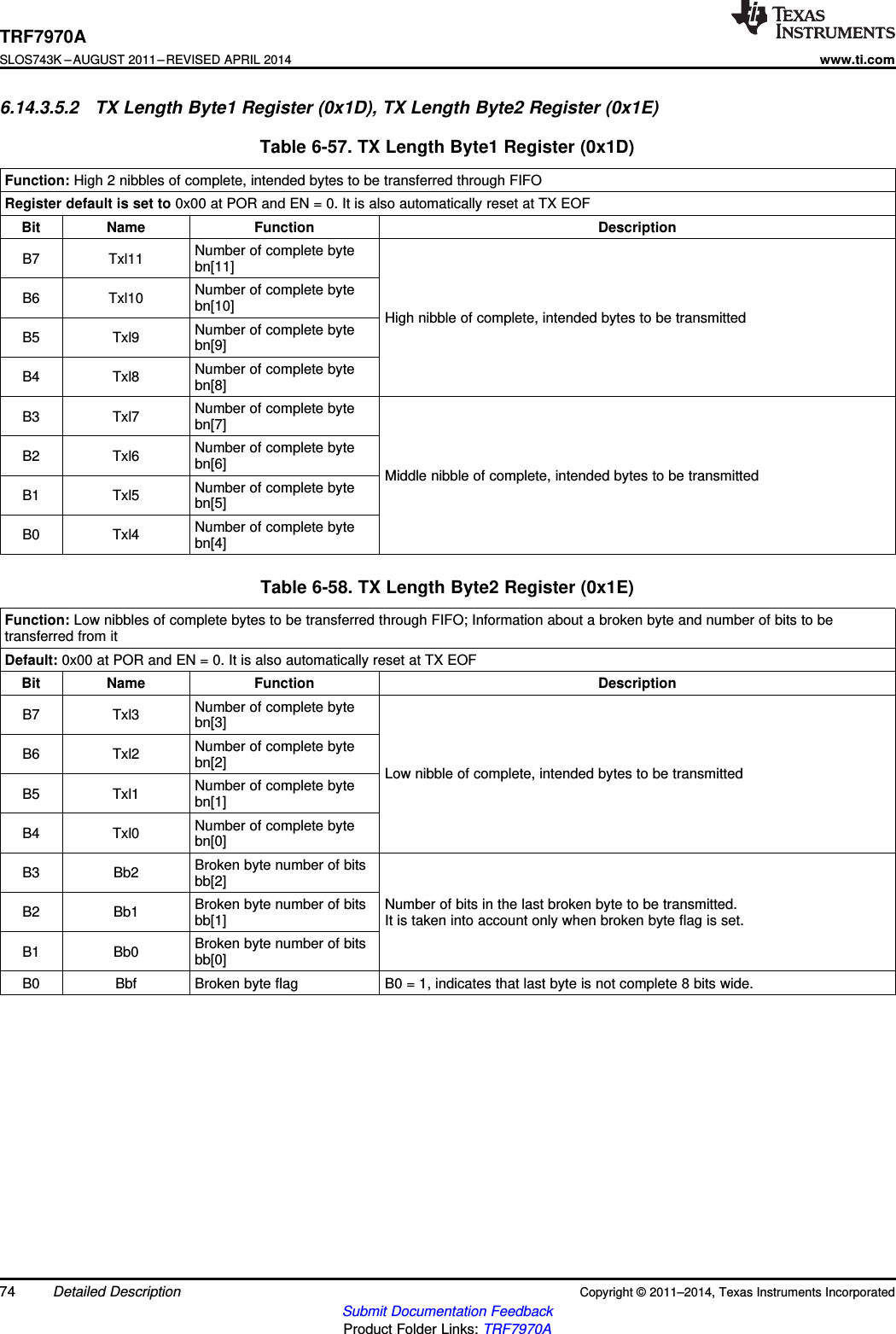 TRF7970ASLOS743K –AUGUST 2011–REVISED APRIL 2014www.ti.com6.14.3.5.2 TX Length Byte1 Register (0x1D), TX Length Byte2 Register (0x1E)Table 6-57. TX Length Byte1 Register (0x1D)Function: High 2 nibbles of complete, intended bytes to be transferred through FIFORegister default is set to 0x00 at POR and EN = 0. It is also automatically reset at TX EOFBit Name Function DescriptionNumber of complete byteB7 Txl11 bn[11]Number of complete byteB6 Txl10 bn[10] High nibble of complete, intended bytes to be transmittedNumber of complete byteB5 Txl9 bn[9]Number of complete byteB4 Txl8 bn[8]Number of complete byteB3 Txl7 bn[7]Number of complete byteB2 Txl6 bn[6] Middle nibble of complete, intended bytes to be transmittedNumber of complete byteB1 Txl5 bn[5]Number of complete byteB0 Txl4 bn[4]Table 6-58. TX Length Byte2 Register (0x1E)Function: Low nibbles of complete bytes to be transferred through FIFO; Information about a broken byte and number of bits to betransferred from itDefault: 0x00 at POR and EN = 0. It is also automatically reset at TX EOFBit Name Function DescriptionNumber of complete byteB7 Txl3 bn[3]Number of complete byteB6 Txl2 bn[2] Low nibble of complete, intended bytes to be transmittedNumber of complete byteB5 Txl1 bn[1]Number of complete byteB4 Txl0 bn[0]Broken byte number of bitsB3 Bb2 bb[2]Broken byte number of bits Number of bits in the last broken byte to be transmitted.B2 Bb1 bb[1] It is taken into account only when broken byte flag is set.Broken byte number of bitsB1 Bb0 bb[0]B0 Bbf Broken byte flag B0 = 1, indicates that last byte is not complete 8 bits wide.74 Detailed Description Copyright © 2011–2014, Texas Instruments IncorporatedSubmit Documentation FeedbackProduct Folder Links: TRF7970A