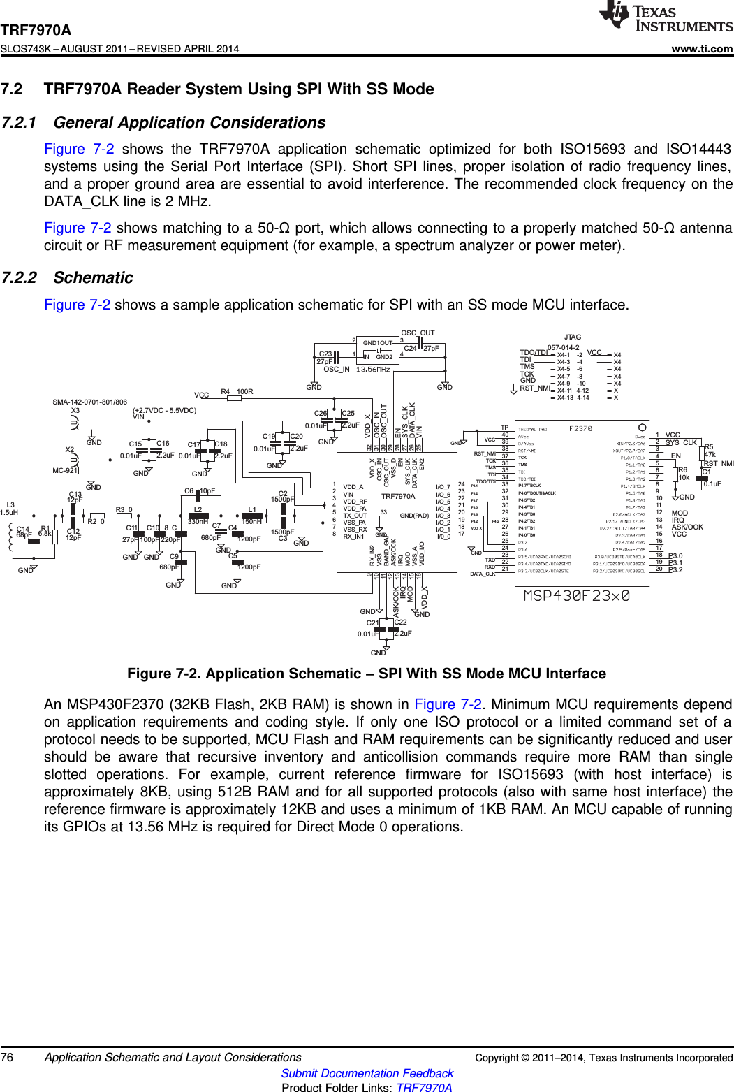 GND1500pF1500pF1200pF1200pF10pF680pF100pF 220pF680pF150nH330nHGNDGND27pFGNDGNDGND2.2uF0.01uF2.2uF0.01uFGNDGND2.2uF0.01uFGND2.2uF0.01uFGND27pFGND27pFGND1.5uH68pFGND12pF12pF6.8kGNDGND10kGNDGND47k0.1uF100RGNDGNDMC-921GND00SMA-142-0701-801/806GNDGND2.2uF0.01uFGND057-014-2C2C3C4C5C6C7C10 C8C9L1L2C11C16C15C20C19C18C17C22C21C23 C24L3C14C13C12R1TCKTMSP4.0/TB0P4.1/TB1P4.2/TB2P4.3/TB0P4.4/TB1P4.5/TB2P4.6/TBOUTH/ACLKP4.7/TBCLK12345678910111213142827262524232221 20191817161529303132333435363738TP3940R6R5C1R4X2R2R3GND12IN1GND2 4OUT 3X3VDD_X 32OSC_IN 31OSC_OUT 30VSS_D 29EN 28SYS_CLK 27DATA_CLK 26EN2 25I/O_7 24I/O_6 23I/O_5 22I/O_4 21I/O_3 20I/O_2 19VDD_A1VIN2VDD_PA4TX_OUT5VSS_PA6VDD_RF3I/O_1 18I/0_0 17BAND_GAP11VDD_I/O16 VSS_A15 MOD14 IRQ13 ASK/OOK12VSS_RX7RX_IN18VSS10 RX_IN29GND(PA D)33C25C26X4-1 X4-2X4-3 X4-4X4-5 X4-6X4-7 X4-8X4-9 X4-10X4-11 X4-12X4-13 X4-14SYS_CLKSYS_CLKDATA_CLKDATA_CLKVINVINIRQIRQMODMODVDD_XVDD_XVDD_XRST_NMIRST_NMIRST_NMITCKTCKTMSTMSTDITDITDO/TDITDO/TDIVCCVCCVCCVCCVCCRXDTXDASK/OOKASK/OOK ENENOSC_OUTOSC_OUTOSC_INOSC_INP3.0P3.0P3.2P3.2P3.1P3.1P3.6P3.7P4.2P4.2JTAG(+2.7VDC - 5.5VDC)TRF7970ATRF7970ASLOS743K –AUGUST 2011–REVISED APRIL 2014www.ti.com7.2 TRF7970A Reader System Using SPI With SS Mode7.2.1 General Application ConsiderationsFigure 7-2 shows the TRF7970A application schematic optimized for both ISO15693 and ISO14443systems using the Serial Port Interface (SPI). Short SPI lines, proper isolation of radio frequency lines,and a proper ground area are essential to avoid interference. The recommended clock frequency on theDATA_CLK line is 2 MHz.Figure 7-2 shows matching to a 50-Ωport, which allows connecting to a properly matched 50-Ωantennacircuit or RF measurement equipment (for example, a spectrum analyzer or power meter).7.2.2 SchematicFigure 7-2 shows a sample application schematic for SPI with an SS mode MCU interface.Figure 7-2. Application Schematic – SPI With SS Mode MCU InterfaceAn MSP430F2370 (32KB Flash, 2KB RAM) is shown in Figure 7-2. Minimum MCU requirements dependon application requirements and coding style. If only one ISO protocol or a limited command set of aprotocol needs to be supported, MCU Flash and RAM requirements can be significantly reduced and usershould be aware that recursive inventory and anticollision commands require more RAM than singleslotted operations. For example, current reference firmware for ISO15693 (with host interface) isapproximately 8KB, using 512B RAM and for all supported protocols (also with same host interface) thereference firmware is approximately 12KB and uses a minimum of 1KB RAM. An MCU capable of runningits GPIOs at 13.56 MHz is required for Direct Mode 0 operations.76 Application Schematic and Layout Considerations Copyright © 2011–2014, Texas Instruments IncorporatedSubmit Documentation FeedbackProduct Folder Links: TRF7970A