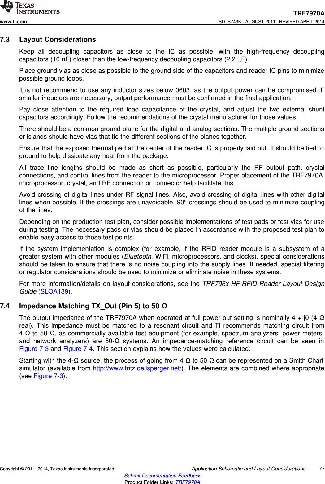 TRF7970Awww.ti.comSLOS743K –AUGUST 2011–REVISED APRIL 20147.3 Layout ConsiderationsKeep all decoupling capacitors as close to the IC as possible, with the high-frequency decouplingcapacitors (10 nF) closer than the low-frequency decoupling capacitors (2.2 µF).Place ground vias as close as possible to the ground side of the capacitors and reader IC pins to minimizepossible ground loops.It is not recommend to use any inductor sizes below 0603, as the output power can be compromised. Ifsmaller inductors are necessary, output performance must be confirmed in the final application.Pay close attention to the required load capacitance of the crystal, and adjust the two external shuntcapacitors accordingly. Follow the recommendations of the crystal manufacturer for those values.There should be a common ground plane for the digital and analog sections. The multiple ground sectionsor islands should have vias that tie the different sections of the planes together.Ensure that the exposed thermal pad at the center of the reader IC is properly laid out. It should be tied toground to help dissipate any heat from the package.All trace line lengths should be made as short as possible, particularly the RF output path, crystalconnections, and control lines from the reader to the microprocessor. Proper placement of the TRF7970A,microprocessor, crystal, and RF connection or connector help facilitate this.Avoid crossing of digital lines under RF signal lines. Also, avoid crossing of digital lines with other digitallines when possible. If the crossings are unavoidable, 90° crossings should be used to minimize couplingof the lines.Depending on the production test plan, consider possible implementations of test pads or test vias for useduring testing. The necessary pads or vias should be placed in accordance with the proposed test plan toenable easy access to those test points.If the system implementation is complex (for example, if the RFID reader module is a subsystem of agreater system with other modules (Bluetooth, WiFi, microprocessors, and clocks), special considerationsshould be taken to ensure that there is no noise coupling into the supply lines. If needed, special filteringor regulator considerations should be used to minimize or eliminate noise in these systems.For more information/details on layout considerations, see the TRF796x HF-RFID Reader Layout DesignGuide (SLOA139).7.4 Impedance Matching TX_Out (Pin 5) to 50 ΩThe output impedance of the TRF7970A when operated at full power out setting is nominally 4 + j0 (4 Ωreal). This impedance must be matched to a resonant circuit and TI recommends matching circuit from4Ωto 50 Ω, as commercially available test equipment (for example, spectrum analyzers, power meters,and network analyzers) are 50-Ωsystems. An impedance-matching reference circuit can be seen inFigure 7-3 and Figure 7-4. This section explains how the values were calculated.Starting with the 4-Ωsource, the process of going from 4 Ωto 50 Ωcan be represented on a Smith Chartsimulator (available from http://www.fritz.dellsperger.net/). The elements are combined where appropriate(see Figure 7-3).Copyright © 2011–2014, Texas Instruments Incorporated Application Schematic and Layout Considerations 77Submit Documentation FeedbackProduct Folder Links: TRF7970A