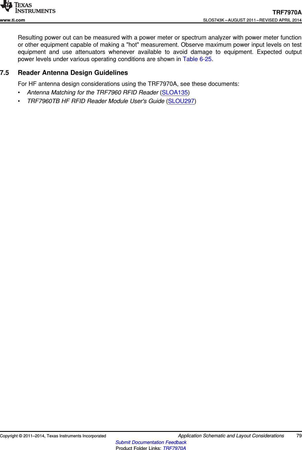 TRF7970Awww.ti.comSLOS743K –AUGUST 2011–REVISED APRIL 2014Resulting power out can be measured with a power meter or spectrum analyzer with power meter functionor other equipment capable of making a &quot;hot&quot; measurement. Observe maximum power input levels on testequipment and use attenuators whenever available to avoid damage to equipment. Expected outputpower levels under various operating conditions are shown in Table 6-25.7.5 Reader Antenna Design GuidelinesFor HF antenna design considerations using the TRF7970A, see these documents:•Antenna Matching for the TRF7960 RFID Reader (SLOA135)•TRF7960TB HF RFID Reader Module User&apos;s Guide (SLOU297)Copyright © 2011–2014, Texas Instruments Incorporated Application Schematic and Layout Considerations 79Submit Documentation FeedbackProduct Folder Links: TRF7970A