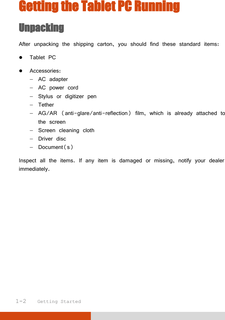   1-2   Getting Started Getting the Tablet PC Running Unpacking After unpacking the shipping carton, you should find these standard items:  Tablet PC  Accessories:   AC adapter   AC power cord   Stylus or digitizer pen   Tether   AG/AR (anti-glare/anti-reflection) film, which is already attached to    the screen   Screen cleaning cloth   Driver disc   Document(s) Inspect all the items. If any item is damaged or missing, notify your dealer immediately.       