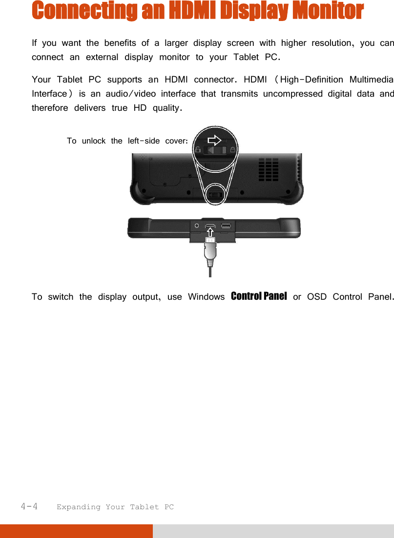  4-4   Expanding Your Tablet PC  Connecting an HDMI Display Monitor If you want the benefits of a larger display screen with higher resolution, you can connect an external display monitor to your Tablet PC. Your Tablet PC supports an HDMI connector. HDMI (High-Definition Multimedia Interface) is an audio/video interface that transmits uncompressed digital data and therefore delivers true HD quality.     To switch the display output, use Windows Control Panel or OSD Control Panel. To unlock the left-side cover: 