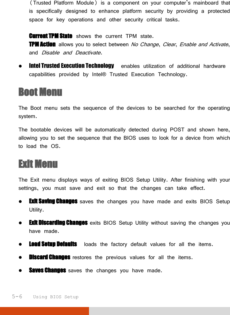  5-6   Using BIOS Setup (Trusted Platform Module) is a component on your computer’s mainboard that is specifically designed to enhance platform security by providing a protected space for key operations and other security critical tasks.  Current TPM State  shows the current TPM state. TPM Action  allows you to select between No Change, Clear, Enable and Activate, and Disable and Deactivate.  Intel Trusted Execution Technology  enables utilization of additional hardware capabilities provided by Intel® Trusted Execution Technology. Boot Menu The Boot menu sets the sequence of the devices to be searched for the operating system. The bootable devices will be automatically detected during POST and shown here, allowing you to set the sequence that the BIOS uses to look for a device from which to load the OS. Exit Menu The Exit menu displays ways of exiting BIOS Setup Utility. After finishing with your settings, you must save and exit so that the changes can take effect.  Exit Saving Changes  saves the changes you have made and exits BIOS Setup Utility.  Exit Discarding Changes  exits BIOS Setup Utility without saving the changes you have made.  Load Setup Defaults  loads the factory default values for all the items.  Discard Changes  restores the previous values for all the items.  Saves Changes  saves the changes you have made. 