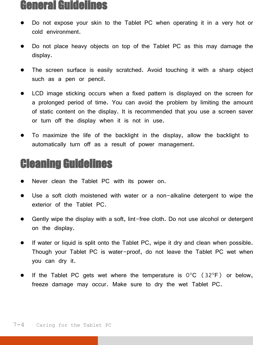  7-4   Caring for the Tablet PC General Guidelines  Do not expose your skin to the Tablet PC when operating it in a very hot or cold environment.  Do not place heavy objects on top of the Tablet PC as this may damage the display.  The screen surface is easily scratched. Avoid touching it with a sharp object such as a pen or pencil.  LCD image sticking occurs when a fixed pattern is displayed on the screen for a prolonged period of time. You can avoid the problem by limiting the amount of static content on the display. It is recommended that you use a screen saver or turn off the display when it is not in use.  To maximize the life of the backlight in the display, allow the backlight to automatically turn off as a result of power management. Cleaning Guidelines  Never clean the Tablet PC with its power on.  Use a soft cloth moistened with water or a non-alkaline detergent to wipe the exterior of the Tablet PC.  Gently wipe the display with a soft, lint-free cloth. Do not use alcohol or detergent on the display.  If water or liquid is split onto the Tablet PC, wipe it dry and clean when possible. Though your Tablet PC is water-proof, do not leave the Tablet PC wet when you can dry it.  If the Tablet PC gets wet where the temperature is 0C (32F) or below, freeze damage may occur. Make sure to dry the wet Tablet PC.  