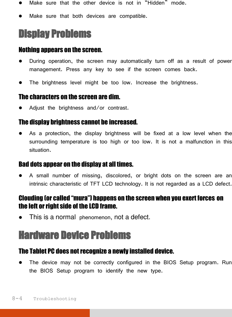  8-4   Troubleshooting  Make sure that the other device is not in “Hidden” mode.  Make sure that both devices are compatible. Display Problems Nothing appears on the screen.  During operation, the screen may automatically turn off as a result of power management. Press any key to see if the screen comes back.  The brightness level might be too low. Increase the brightness. The characters on the screen are dim.  Adjust the brightness and/or contrast. The display brightness cannot be increased.  As a protection, the display brightness will be fixed at a low level when the surrounding temperature is too high or too low. It is not a malfunction in this situation. Bad dots appear on the display at all times.  A small number of missing, discolored, or bright dots on the screen are an intrinsic characteristic of TFT LCD technology. It is not regarded as a LCD defect. Clouding (or called “mura”) happens on the screen when you exert forces on the left or right side of the LCD frame.  This is a normal phenomenon, not a defect. Hardware Device Problems The Tablet PC does not recognize a newly installed device.  The device may not be correctly configured in the BIOS Setup program. Run the BIOS Setup program to identify the new type. 