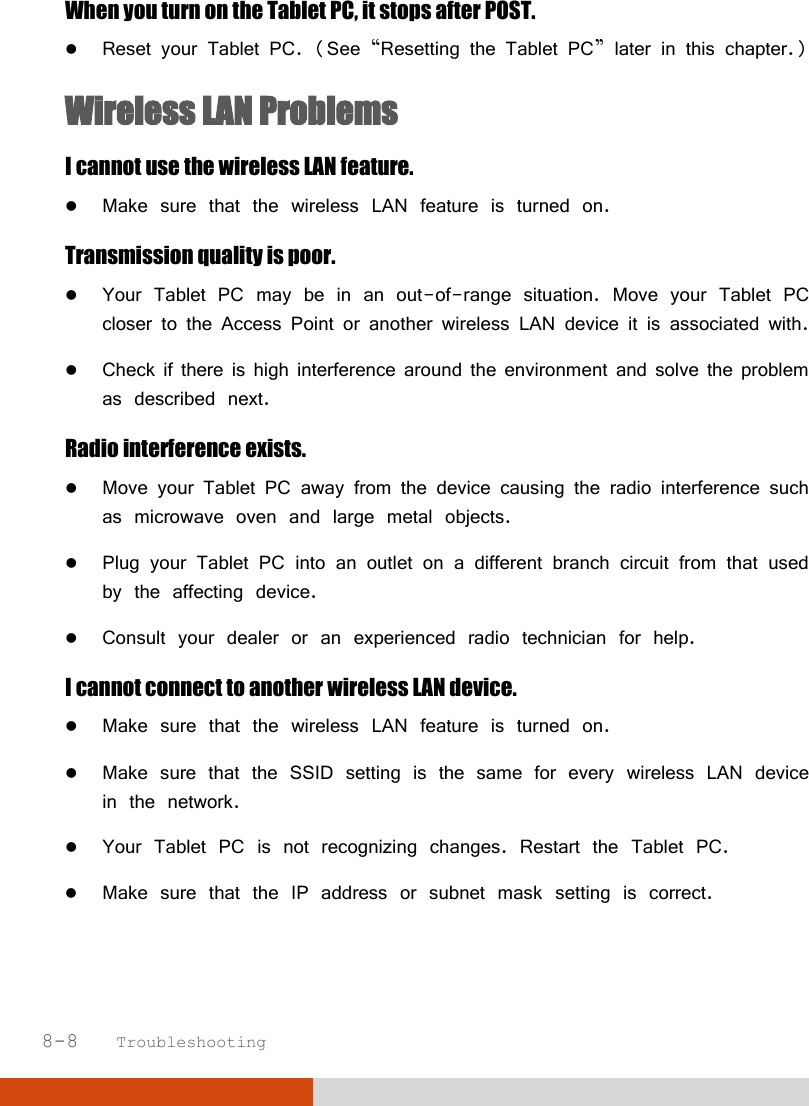  8-8   Troubleshooting When you turn on the Tablet PC, it stops after POST.  Reset your Tablet PC. (See “Resetting the Tablet PC” later in this chapter.) Wireless LAN Problems I cannot use the wireless LAN feature.  Make sure that the wireless LAN feature is turned on. Transmission quality is poor.  Your Tablet PC may be in an out-of-range situation. Move your Tablet PC closer to the Access Point or another wireless LAN device it is associated with.  Check if there is high interference around the environment and solve the problem as described next. Radio interference exists.  Move your Tablet PC away from the device causing the radio interference such as microwave oven and large metal objects.  Plug your Tablet PC into an outlet on a different branch circuit from that used by the affecting device.  Consult your dealer or an experienced radio technician for help. I cannot connect to another wireless LAN device.  Make sure that the wireless LAN feature is turned on.  Make sure that the SSID setting is the same for every wireless LAN device in the network.  Your Tablet PC is not recognizing changes. Restart the Tablet PC.  Make sure that the IP address or subnet mask setting is correct. 