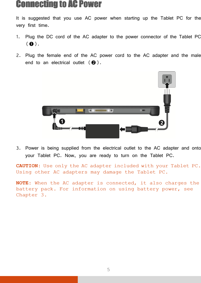  5 Connecting to AC PowerConnecting to AC PowerConnecting to AC PowerConnecting to AC Power    It is suggested that you use AC power when starting up the Tablet PC for the very first time. 1. Plug the DC cord of the AC adapter to the power connector of the Tablet PC (). 2. Plug the female end of the AC power cord to the AC adapter and the male end to an electrical outlet ().  3. Power is being supplied from the electrical outlet to the AC adapter and onto your Tablet PC. Now, you are ready to turn on the Tablet PC. CAUTION: Use only the AC adapter included with your Tablet PC. Using other AC adapters may damage the Tablet PC.  NOTE: When the AC adapter is connected, it also charges the battery pack. For information on using battery power, see Chapter 3.       