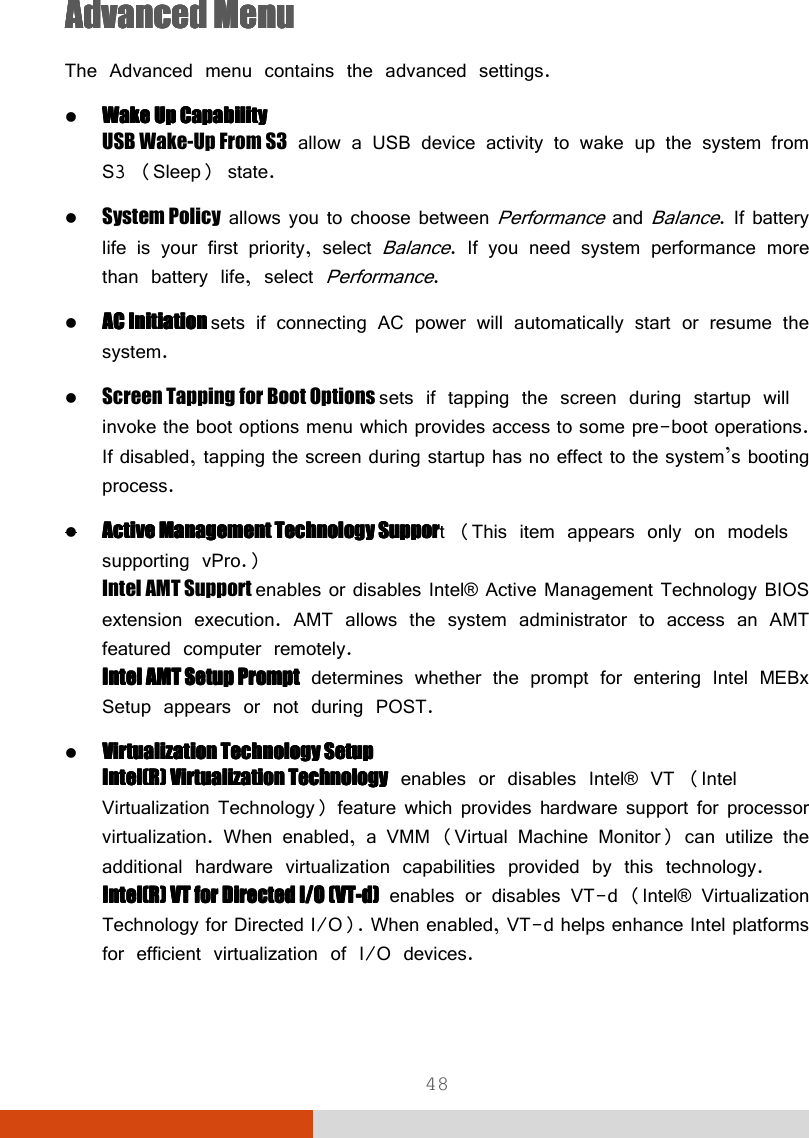  48 Advanced MenuAdvanced MenuAdvanced MenuAdvanced Menu    The Advanced menu contains the advanced settings.  Wake Up CapabilityWake Up CapabilityWake Up CapabilityWake Up Capability USB Wake-Up From S3 allow a USB device activity to wake up the system from S3 (Sleep) state.  System Policy allows you to choose between Performance and Balance. If battery life is your first priority, select Balance. If you need system performance more than battery life, select Performance.  AC Initiation AC Initiation AC Initiation AC Initiation sets if connecting AC power will automatically start or resume the system.  Screen Tapping for Boot Options sets if tapping the screen during startup will invoke the boot options menu which provides access to some pre-boot operations. If disabled, tapping the screen during startup has no effect to the system’s booting process.  AAAActive ctive ctive ctive MMMManagement anagement anagement anagement TTTTechnology Supporechnology Supporechnology Supporechnology Support (This item appears only on models supporting vPro.) Intel AMT Support enables or disables Intel® Active Management Technology BIOS extension execution. AMT allows the system administrator to access an AMT featured computer remotely. Intel Intel Intel Intel AMTAMTAMTAMT    SetupSetupSetupSetup    PromptPromptPromptPrompt determines whether the prompt for entering Intel MEBx Setup appears or not during POST.   Virtualization Technology Virtualization Technology Virtualization Technology Virtualization Technology SetupSetupSetupSetup Intel(R) Virtualization TechnologyIntel(R) Virtualization TechnologyIntel(R) Virtualization TechnologyIntel(R) Virtualization Technology enables or disables Intel® VT (Intel Virtualization Technology) feature which provides hardware support for processor virtualization. When enabled, a VMM (Virtual Machine Monitor) can utilize the additional hardware virtualization capabilities provided by this technology. Intel(R) VT for Directed I/O (VTIntel(R) VT for Directed I/O (VTIntel(R) VT for Directed I/O (VTIntel(R) VT for Directed I/O (VT----d)d)d)d) enables or disables VT-d (Intel® Virtualization Technology for Directed I/O). When enabled, VT-d helps enhance Intel platforms for efficient virtualization of I/O devices. 